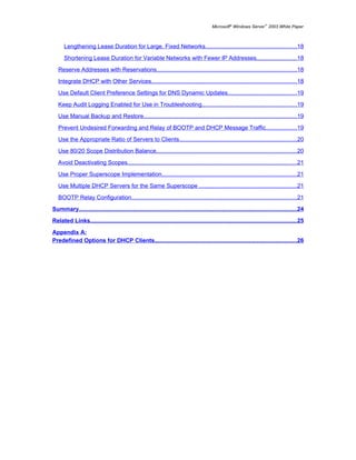 Microsoft® Windows Server™ 2003 White Paper



      Lengthening Lease Duration for Large, Fixed Networks........................................................18

      Shortening Lease Duration for Variable Networks with Fewer IP Addresses.........................18

   Reserve Addresses with Reservations......................................................................................18

   Integrate DHCP with Other Services.........................................................................................18

   Use Default Client Preference Settings for DNS Dynamic Updates..........................................19

   Keep Audit Logging Enabled for Use in Troubleshooting..........................................................19

   Use Manual Backup and Restore..............................................................................................19

   Prevent Undesired Forwarding and Relay of BOOTP and DHCP Message Traffic...................19

   Use the Appropriate Ratio of Servers to Clients........................................................................20

   Use 80/20 Scope Distribution Balance......................................................................................20
   Avoid Deactivating Scopes........................................................................................................21

   Use Proper Superscope Implementation...................................................................................21

   Use Multiple DHCP Servers for the Same Superscope ............................................................21

   BOOTP Relay Configuration.....................................................................................................21

Summary......................................................................................................................................24

Related Links...............................................................................................................................25

Appendix A:
Predefined Options for DHCP Clients.......................................................................................26
 