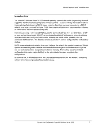 Microsoft® Windows Server™ 2003 White Paper




Introduction
The Microsoft® Windows Server™ 2003 network operating system builds on the longstanding Microsoft
support for the Dynamic Host Configuration Protocol (DHCP)—an open, industry standard that reduces
the complexity of administering TCP/IP-based networks. Each host computer connected to a TCP/IP
network must have a unique IP address. DHCP frees network administrators from manually configuring
IP addresses for individual desktop computers.

Internet Engineering Task Force (IETF) Requests for Comments (RFCs) 2131 and 2132 define DHCP
as open and standards-based. A DHCP server stores all available IP addresses in a central database
along with associated configuration information, including the subnet mask, gateways, and the
addresses of DNS servers. This database enables automatic IP address configuration for hosts as they
start up.

DHCP saves network administrative time—and the larger the network, the greater the savings. Without
dynamic address assignment, network administrators must manage IP addresses to avoid duplicate
use and apply configuration changes to workstations manually. The resulting lack of centralized
configuration information makes it difficult for the administrator to ensure consistent client
configurations.

By contrast, DHCP in Windows Server 2003 provides benefits and features that make it a compelling
solution to the networking needs of organizations today.




                               Dynamic Host Configuration Protocol for Windows Server 2003                             1
 