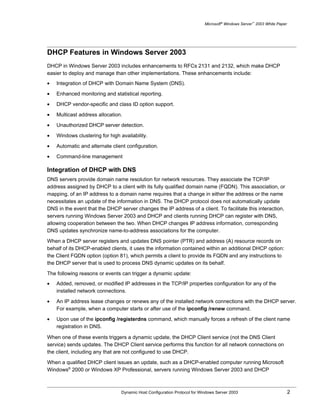 Microsoft® Windows Server™ 2003 White Paper




DHCP Features in Windows Server 2003
DHCP in Windows Server 2003 includes enhancements to RFCs 2131 and 2132, which make DHCP
easier to deploy and manage than other implementations. These enhancements include:
•   Integration of DHCP with Domain Name System (DNS).

•   Enhanced monitoring and statistical reporting.

•   DHCP vendor-specific and class ID option support.

•   Multicast address allocation.

•   Unauthorized DHCP server detection.

•   Windows clustering for high availability.
•   Automatic and alternate client configuration.

•   Command-line management

Integration of DHCP with DNS
DNS servers provide domain name resolution for network resources. They associate the TCP/IP
address assigned by DHCP to a client with its fully qualified domain name (FQDN). This association, or
mapping, of an IP address to a domain name requires that a change in either the address or the name
necessitates an update of the information in DNS. The DHCP protocol does not automatically update
DNS in the event that the DHCP server changes the IP address of a client. To facilitate this interaction,
servers running Windows Server 2003 and DHCP and clients running DHCP can register with DNS,
allowing cooperation between the two. When DHCP changes IP address information, corresponding
DNS updates synchronize name-to-address associations for the computer.

When a DHCP server registers and updates DNS pointer (PTR) and address (A) resource records on
behalf of its DHCP-enabled clients, it uses the information contained within an additional DHCP option:
the Client FQDN option (option 81), which permits a client to provide its FQDN and any instructions to
the DHCP server that is used to process DNS dynamic updates on its behalf.

The following reasons or events can trigger a dynamic update:
•   Added, removed, or modified IP addresses in the TCP/IP properties configuration for any of the
    installed network connections.

•   An IP address lease changes or renews any of the installed network connections with the DHCP server.
    For example, when a computer starts or after use of the ipconfig /renew command.

•   Upon use of the ipconfig /registerdns command, which manually forces a refresh of the client name
    registration in DNS.

When one of these events triggers a dynamic update, the DHCP Client service (not the DNS Client
service) sends updates. The DHCP Client service performs this function for all network connections on
the client, including any that are not configured to use DHCP.

When a qualified DHCP client issues an update, such as a DHCP-enabled computer running Microsoft
Windows® 2000 or Windows XP Professional, servers running Windows Server 2003 and DHCP



                                 Dynamic Host Configuration Protocol for Windows Server 2003                             2
 