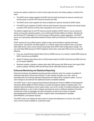 Microsoft® Windows Server™ 2003 White Paper



process the update to determine in which of three ways the server will initiate updates on behalf of the
client:
•   The DHCP server always registers the DHCP client for both the forward (A resource records) and
    reverse lookup or pointer (PTR resource records) with DNS.

•   The DHCP server never registers the name-to-address (A resource records) for DHCP clients.

•   The DHCP server registers the DHCP client for both forward (A resource records) and reverse lookup
    or pointer (PTR resource records) when requested to do so by the client.

The ability to register both A and PTR resource records enables a DHCP server to act as a proxy for
clients running other operating systems, such as Microsoft Windows Millennium Edition, Windows 98,
and Windows NT® Workstation 4.0, for the purpose of DNS dynamic update registration. The DHCP
server can automatically differentiate between Windows 2000 and Windows XP Professional, and other
clients.

DHCP requires the use of DNS dynamic update to keep name-to-address mapping information
synchronized. Using DHCP and DNS together on a network might cause problems when using older,
static DNS servers, which cannot interact dynamically when DHCP client configurations change. You
can avoid failed DNS lookups for DHCP-registered clients when using static DNS service by doing the
following:
•   If you are using Windows Internet Name Service (WINS) servers on a network, enable WINS lookup for
    DHCP clients that use NetBIOS.

•   Assign IP address reservations with an infinite lease duration for DHCP clients that use DNS only and
    do not support NetBIOS.

•   Wherever possible, upgrade or replace older static DNS servers with DNS servers that support DNS
    dynamic updates, Windows 2000 and Windows Server 2003 DNS dynamic updates.

Enhanced Monitoring and Statistical Reporting
Enhanced monitoring and statistical reporting provides notification when the number of available IP
addresses falls below a 90 percent threshold. To alert network managers, icon color, which is
associated with the remaining addresses falling below the defined level, changes to yellow. The icon
color changes to red whenever the addresses become completely depleted.

The DHCP snap-in, which supports Simple Network Management Protocol (SNMP) and Management
Information Bases (MIBs) for DHCP statistics, provides the graphical display of statistical data. This
interface helps administrators monitor system status, such as the number of available addresses versus
depleted addresses, or the number of leases processed per second. Additional statistical information
includes the number of messages and offers processed, as well as the number of requests,
acknowledgements (DHCPACKS), declines, negative status acknowledgment messages
(DHCPNACKS), and releases received.

The DHCP snap-in can display the total number of scopes and addresses on a server, the number
used, and the number available for a particular scope.




                                Dynamic Host Configuration Protocol for Windows Server 2003                             3
 