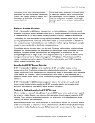 Microsoft® Windows Server™ 2003 White Paper



user classes, you can freely customize your DHCP          DHCP clients. With a vendor class, options are passed
environments with them. In most cases, the user class     to clients using the vendor specific information option,
provides a way to assign and override standard DHCP       which encapsulates the options it sends. This behavior
option values set at either the server, scope, or         helps non-vendor clients to recognize the information
reserved client level.                                    as vendor-specific so they can ignore and discard it as
                                                          needed.



Multicast Address Allocation
DHCP in Windows Server 2003 allows the assignment of multicast addresses in addition to unicast
addresses. This feature benefits network administrators by enabling assignment of multicast addresses
in the same fashion as unicast addresses, allowing complete utilization of the existing infrastructure.

Conferencing and audio applications typically use multicast address allocation, which requires users to
specially configure multicast addresses. Unlike IP broadcasts, to which all computers on the network
have access, broadcast multicast addresses are used to send traffic to a group of computers using the
concept of group membership to identify the message recipients.

The multicast address allocation feature has two parts: The server implementation provides multicast
addresses and the client has APIs that applications can use to request, renew, and release multicast
addresses. To use this feature, the administrator first configures the multicast scopes and the
corresponding multicast IP ranges on the server using the DHCP snap-in, allowing multicast address
management that is similar to the typical management of IP addresses. The client can use APIs to
request a multicast address from a scope. The underlying implementation uses DHCP-compatible
packets between client and the server.

Unauthorized DHCP Server Detection
DHCP in Windows Server 2003 prevents unauthorized DHCP servers from creating address
assignment conflicts. This feature solves problems that could otherwise occur if users accidentally
created unauthorized DHCP servers that could unintentionally assign IP addresses to clients elsewhere
on the network. For example, a user could create a local DHCP server by using nonunique Net 10
addresses from the private address space, unintentionally leasing the addresses to clients requesting
addresses.

DHCP in Windows Server 2003 includes management features that both prevent unauthorized
deployments and detect existing unauthorized DHCP servers by requiring authentication by an
authorized administrator to make a DHCP server active on the network.

Protecting Against Unauthorized DHCP Servers
When a member of a Microsoft Active Directory® domain DHCP server comes up, it can query against
the list stored in Active Directory and determine if it is authorized. If not, it does not respond to DHCP
requests. Only a domain or enterprise administrator has write access to the folder location in Active
Directory that contains the authorized list.

Administrators create the list of authorized servers in Active Directory with the DHCP console. When a
DHCP server first starts on a network, it tries to establish contact with Active Directory to determine its
membership in the list of authorized servers. If it fails to connect, it cannot respond to client requests.




                                  Dynamic Host Configuration Protocol for Windows Server 2003                             5
 