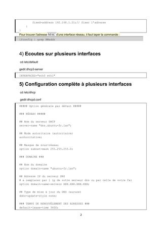 2
fixed-address 192.168.1.21;// fixer l’adresse
}
}
Pour trouver l'adresse MAC d'une interface réseau, il faut taper la commande :
ifconfig | grep HWaddr
4) Ecoutes sur plusieurs interfaces
cd /etc/default
gedit dhcp3-server
INTERFACES="eth0 eth1"
5) Configuration complète à plusieurs interfaces
cd /etc/dhcp
gedit dhcpd.conf
##### Option générale par défaut #####
### RÉSEAU #####
## Nom du serveur DHCP
server-name "dns.ubuntu-fr.lan";
## Mode autoritaire (autoritaire)
authoritative;
## Masque de sous-réseau
option subnet-mask 255.255.255.0;
### DOMAINE ###
## Nom du domaine
option domain-name "ubuntu-fr.lan";
## Adresse IP du serveur DNS
# a remplacer par l ip de votre serveur dns ou par celle de votre fai
option domain-name-servers XXX.XXX.XXX.XXX;
## Type de mise à jour du DNS (aucune)
ddns-update-style none;
### TEMPS DE RENOUVÈLEMENT DES ADRESSES ###
default-lease-time 3600;
 