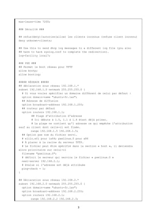 3
max-lease-time 7200;
### Sécurité ###
## refus(deny)/autorise(allow) les clients inconnus (refuse client inconnu)
deny unknown-clients;
## Use this to send dhcp log messages to a different log file (you also
## have to hack syslog.conf to complete the redirection).
log-facility local7;
### PXE ###
## Permet le boot réseau pour TFTP
allow bootp;
allow booting;
##### RÉSEAUX #####
## déclaration sous réseau 192.168.1.*
subnet 192.168.1.0 netmask 255.255.255.0 {
# Si vous voulez spécifier un domaine différent de celui par défaut :
option domain-name "ubuntu-fr.lan";
## Adresse de diffusion
option broadcast-address 192.168.1.255;
## routeur par défaut
option routers 192.168.1.1;
## Plage d'attribution d'adresse
# Ici débute à 1.5, 1.1 à 1.4 étant déjà prises.
# La plage ne contient qu'1 adresse ce qui empêche l'attribution
sauf au client dont celle-ci est fixée.
range 192.168.1.5 192.168.1.5;
## Option pxe nom du fichier servi.
# elilo.efi pour ia64; pxelinux.0 pour x86
# À placer à la racine du serveur TFTP.
# Le fichier peut être spécifié dans la section « host », il deviendra
alors prioritaire sur celui-ci
filename "pxelinux.0";
# définit le serveur qui servira le fichier « pxelinux.0 »
next-server 192.168.2.1;
# évalue si l'adresse est déjà attribuée
ping-check = 1;
}
## Déclaration sous réseau 192.168.2.*
subnet 192.168.2.0 netmask 255.255.255.0 {
option domain-name "ubuntu-fr.lan";
option broadcast-address 192.168.2.255;
option routers 192.168.2.1;
range 192.168.2.2 192.168.2.3;
 