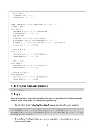 4
ping-check = 1;
filename "pxelinux.0";
next-server 192.168.2.1;
}
#### Configuration des hôtes avec IP fixée ####
# hôte « FTP »
host ftp {
hardware ethernet 00:0f:75:af:eb:44;
fixed-address 192.168.1.2;
### PXE ###
# fichier spécifique à une machine
# filename "debian-installer/ia64/elilo.efi";
# definit le serveur qui servira le fichier pxelinux.0
# next-server 192.168.2.1;
}
# hôte « WEB »
host web {
hardware ethernet 00:02:0d:31:d1:cc;
fixed-address 192.168.1.3;
}
# hôte « mail »
host mail {
hardware ethernet 00:02:55:d2:d1:cc;
fixed-address 192.168.1.4;
}
# hôte « PORTABLE »
host portable {
hardware ethernet 00:0e:af:31:d1:cc;
fixed-address 192.168.2.2;
}
6) Si il y a des messages d'erreurs
tail /var/log/syslog
7) Logs
Les évènements sont enregistrés par défaut dans /var/log/syslog. Pour qu'ils soient enregistrés
dans un fichier de log dédié, par exemple /var/log/dhcpd.log :
• Dans le fichier de conf /etc/dhcp/dhcpd.conf, ajoutez : (voir dans l'exemple plus haut)
log-facility local7;// peut être utilisé pour configurer un syslog et à
enlever. La principale utilisation de ce script perl est de permettre à des
paquets automatiquement
• Créer le fichier /var/log/dhcpd.log avec comme propriétaire syslog (droits rw) et comme
groupe adm (droits r).
 
