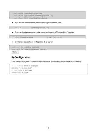 5
sudo touch /var/log/dhcpd.log
sudo chown syslog:adm /var/log/dhcpd.log
sudo chmod 0640 /var/log/dhcpd.log
• Puis ajouter ceci dans le fichier /etc/rsyslog.d/50-default.conf :
local7.* /var/log/dhcpd.log
• Pour ne plus logguer dans syslog, dans /etc/rsyslog.d/50-default.conf modifier :
*.*;auth,authpriv.none -/var/log/syslog
• et relancer les daemons syslog et isc-dhcp-server
sudo service rsyslog restart
sudo service isc-dhcp-server restart
Modifier
8) Configuration
Vous devrez changer la configuration par défaut en éditant le fichier /etc/default/dhcpd-relay :
# le serveur DHCP a relayer
SERVERS="192.168.1.1"
# Interface a écouter
INTERFACES="eth0"
 