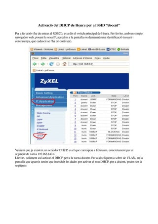 Activació del DHCP de Heura per al SSID “docent”

Per a fer això s'ha de entrar al ROSC0, es a dir el switch principal de Heura. Per fer­ho, amb un simple 
navegador web, posant la seva IP, accedim a la pantalla on demanarà una identificació (usuari i 
contrasenya, que cadascú se l'ha de conèixer).




Veurem que ja existeix un servidor DHCP, es el que correspon a Eduroam, concretament per al 
segment de xarxa 192.168.140.x
Llavors, solament cal activar el DHCP per a la xarxa docent. Per això cliquem a sobre de VLAN, en la 
pantalla que apareix tenim que introduir les dades per activar el nou DHCP, per a docent, poden ser la 
següents:
 