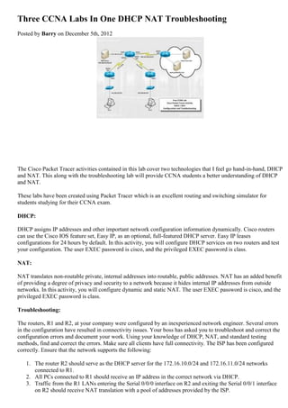 Three CCNA Labs In One DHCP NAT Troubleshooting
Posted by Barry on December 5th, 2012
The Cisco Packet Tracer activities contained in this lab cover two technologies that I feel go hand-in-hand, DHCP
and NAT. This along with the troubleshooting lab will provide CCNA students a better understanding of DHCP
and NAT.
These labs have been created using Packet Tracer which is an excellent routing and switching simulator for
students studying for their CCNA exam.
DHCP:
DHCP assigns IP addresses and other important network configuration information dynamically. Cisco routers
can use the Cisco IOS feature set, Easy IP, as an optional, full-featured DHCP server. Easy IP leases
configurations for 24 hours by default. In this activity, you will configure DHCP services on two routers and test
your configuration. The user EXEC password is cisco, and the privileged EXEC password is class.
NAT:
NAT translates non-routable private, internal addresses into routable, public addresses. NAT has an added benefit
of providing a degree of privacy and security to a network because it hides internal IP addresses from outside
networks. In this activity, you will configure dynamic and static NAT. The user EXEC password is cisco, and the
privileged EXEC password is class.
Troubleshooting:
The routers, R1 and R2, at your company were configured by an inexperienced network engineer. Several errors
in the configuration have resulted in connectivity issues. Your boss has asked you to troubleshoot and correct the
configuration errors and document your work. Using your knowledge of DHCP, NAT, and standard testing
methods, find and correct the errors. Make sure all clients have full connectivity. The ISP has been configured
correctly. Ensure that the network supports the following:
1. The router R2 should serve as the DHCP server for the 172.16.10.0/24 and 172.16.11.0/24 networks
connected to R1.
2. All PCs connected to R1 should receive an IP address in the correct network via DHCP.
3. Traffic from the R1 LANs entering the Serial 0/0/0 interface on R2 and exiting the Serial 0/0/1 interface
on R2 should receive NAT translation with a pool of addresses provided by the ISP.
 