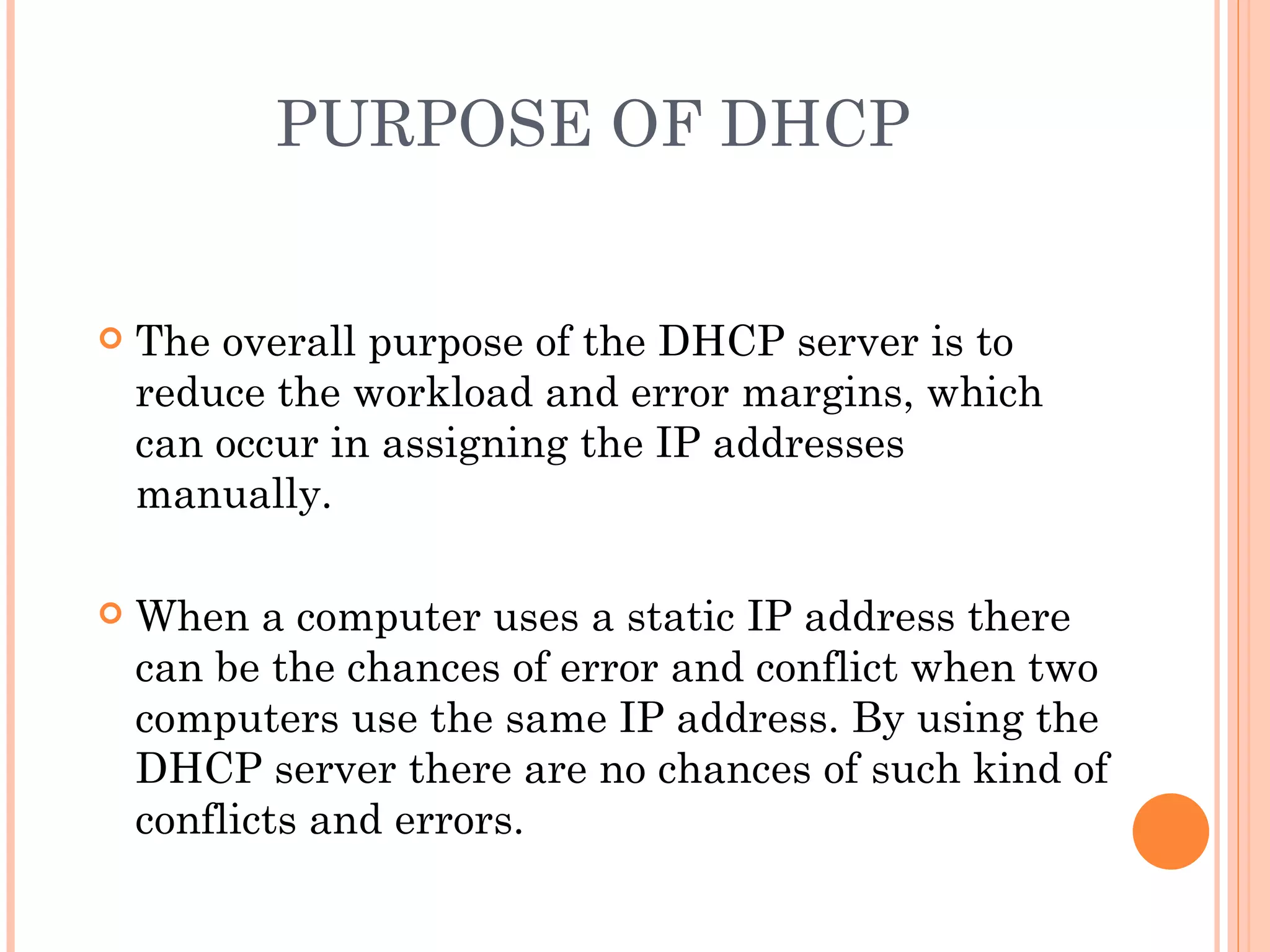 PURPOSE OF DHCP


   The overall purpose of the DHCP server is to
    reduce the workload and error margins, which
    can occur in assigning the IP addresses
    manually.

   When a computer uses a static IP address there
    can be the chances of error and conflict when two
    computers use the same IP address. By using the
    DHCP server there are no chances of such kind of
    conflicts and errors.
 