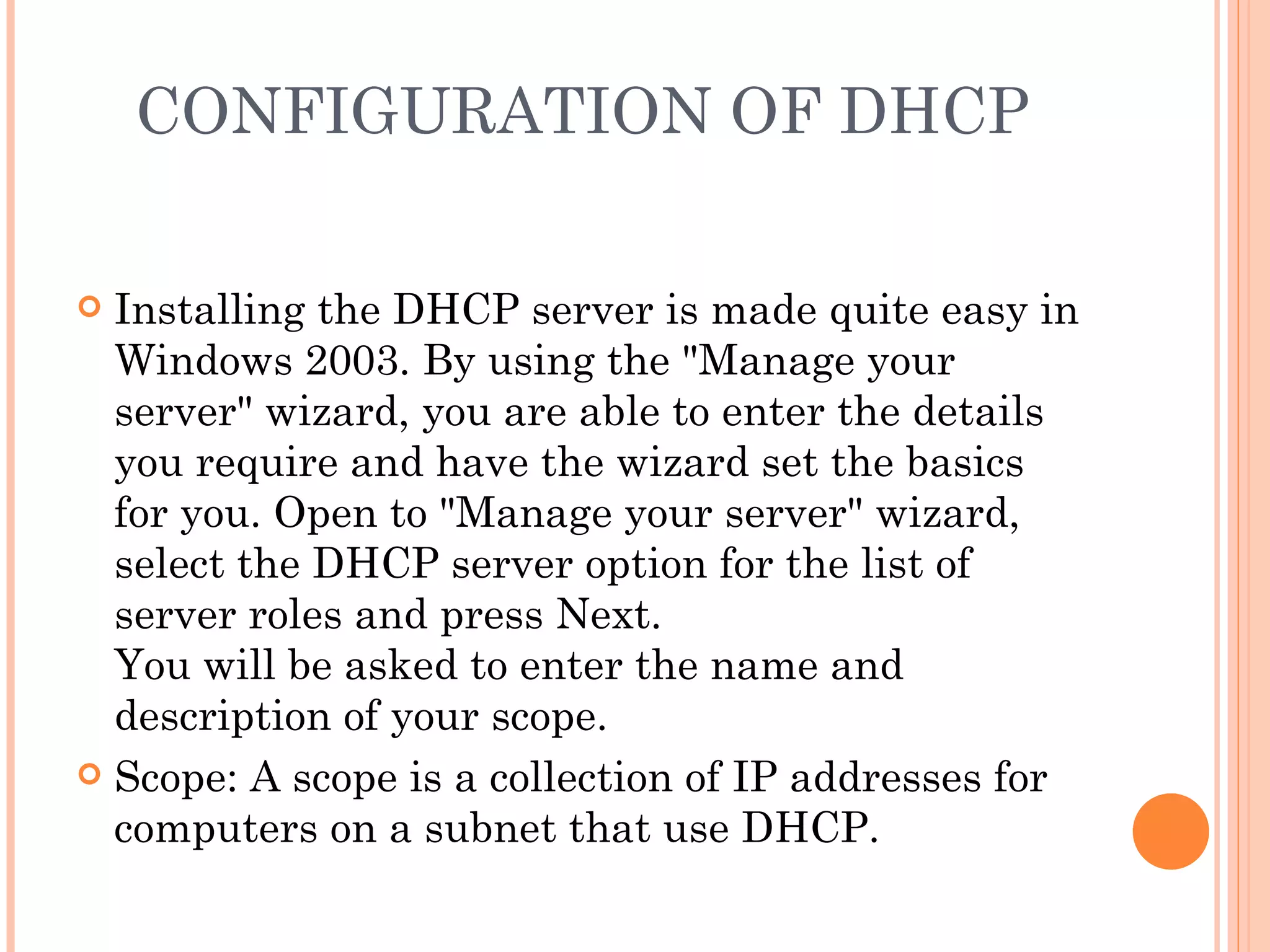 CONFIGURATION OF DHCP

 Installing the DHCP server is made quite easy in
  Windows 2003. By using the "Manage your
  server" wizard, you are able to enter the details
  you require and have the wizard set the basics
  for you. Open to "Manage your server" wizard,
  select the DHCP server option for the list of
  server roles and press Next.
  You will be asked to enter the name and
  description of your scope.
 Scope: A scope is a collection of IP addresses for
  computers on a subnet that use DHCP.
 