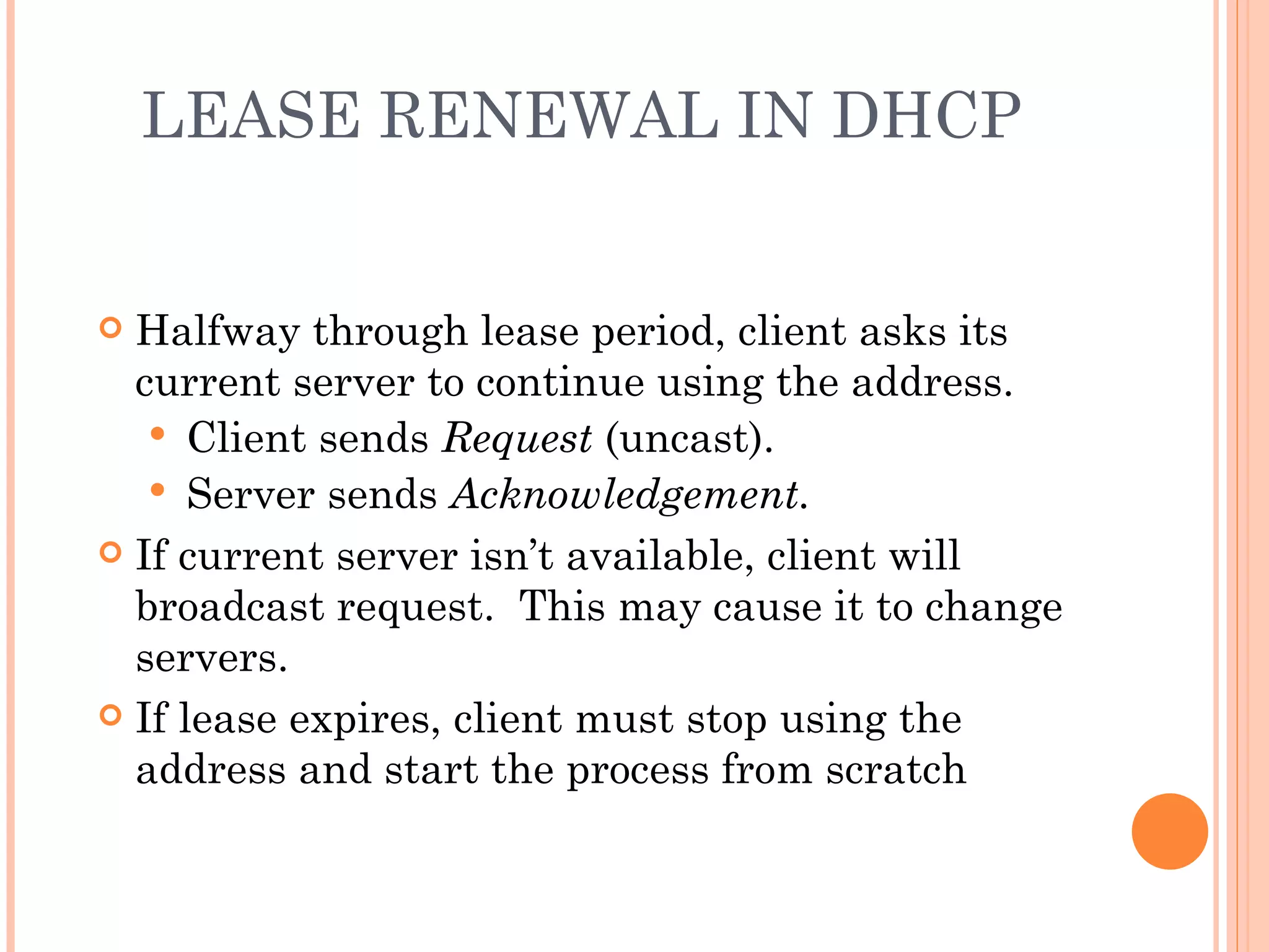 LEASE RENEWAL IN DHCP


 Halfway through lease period, client asks its
  current server to continue using the address.
    Client sends Request (uncast).
    Server sends Acknowledgement.
 If current server isn’t available, client will
  broadcast request. This may cause it to change
  servers.
 If lease expires, client must stop using the
  address and start the process from scratch
 