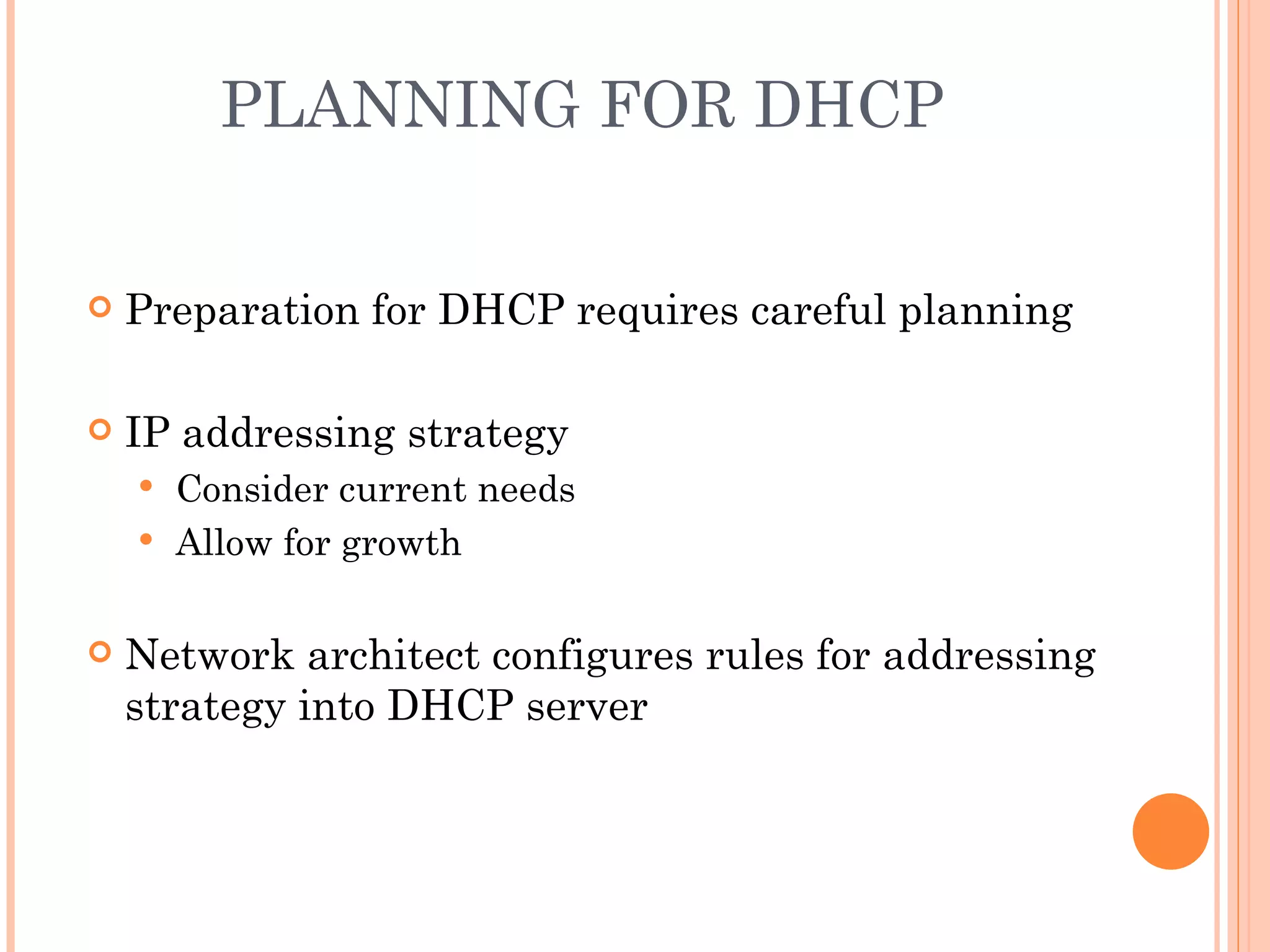 PLANNING FOR DHCP


   Preparation for DHCP requires careful planning

   IP addressing strategy
     Consider current needs
     Allow for growth


   Network architect configures rules for addressing
    strategy into DHCP server
 