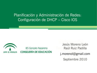 Planificación y Administración de Redes:
  Configuración de DHCP – Cisco IOS




                            Jesús Moreno León
                             Raúl Ruiz Padilla
                           j.morenol@gmail.com
                             Septiembre 2010
 