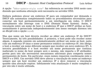 10        DHCP - Dynamic Host Configuration Protocol             Luiz Arthur

A opção “ddns-update-style none” faz referencia ao servidor DNS neste caso
dizendo que nenhuma alteração será necessária no servidor DNS.

Embora podemos alocar um endereço IP para um computador por demanda o
DHCP não automatiza completamente todos os procedimentos necessários para
conectar um host permanentemente a um interligação em redes. O DHCP
normalmente não interage com o DNS (Domain Name System). Assim, a
vinculação entre um nome de host e o endereço IP que o DHCP atribui ao host,
normalmente é gerenciada independentemente (em nosso exemplo dizemos isto
ao dhcpd com a opção none).

Mas que nome um host deveria receber ao obter um endereço IP do DHCP?
Teoricamente, há três possibilidades: A primeira, o host pode não receber nome
algum; A segunda consiste em automaticamente atribuir um nome ao host, junto
com um endereço IP (mas o nome permanece estático ao endereço IP, isto obriga
o host a receber um nome diferente sempre que receber um novo endereço IP). A
terceira possibilidade é o host receber um nome permanente que continua
inalterado (o nome do host sempre será o mesmo, não importa o IP atribuído),
porém para isto são necessários mecanismos adicionais para comporta nomes
permanentes de hosts. Em particular, esses nomes requerem coordenação ente o
DHCP e o DNS. Um servidor DNS deve alterar a vinculação do nome ao endereço
sempre que um host receber um endereço IP e deve remover a vinculação
quando uma alocação expirar. Infelizmente esta atualização é muito complexa e
por isto não é muito utilizada.
 