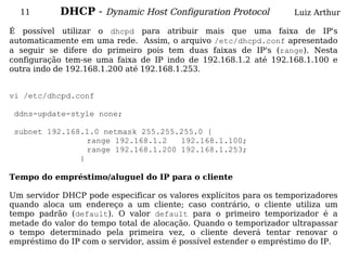 11        DHCP - Dynamic Host Configuration Protocol             Luiz Arthur

É possível utilizar o dhcpd para atribuir mais que uma faixa de IP's
automaticamente em uma rede. Assim, o arquivo /etc/dhcpd.conf apresentado
a seguir se difere do primeiro pois tem duas faixas de IP's (range). Nesta
configuração tem-se uma faixa de IP indo de 192.168.1.2 até 192.168.1.100 e
outra indo de 192.168.1.200 até 192.168.1.253.


vi /etc/dhcpd.conf

 ddns-update-style none;

 subnet 192.168.1.0 netmask 255.255.255.0 {
                 range 192.168.1.2   192.168.1.100;
                 range 192.168.1.200 192.168.1.253;
               }

Tempo do empréstimo/aluguel do IP para o cliente

Um servidor DHCP pode especificar os valores explícitos para os temporizadores
quando aloca um endereço a um cliente; caso contrário, o cliente utiliza um
tempo padrão (default). O valor default para o primeiro temporizador é a
metade do valor do tempo total de alocação. Quando o temporizador ultrapassar
o tempo determinado pela primeira vez, o cliente deverá tentar renovar o
empréstimo do IP com o servidor, assim é possível estender o empréstimo do IP.
 