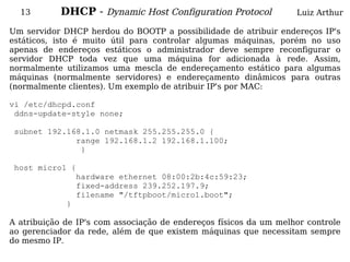 13        DHCP - Dynamic Host Configuration Protocol             Luiz Arthur

Um servidor DHCP herdou do BOOTP a possibilidade de atribuir endereços IP's
estáticos, isto é muito útil para controlar algumas máquinas, porém no uso
apenas de endereços estáticos o administrador deve sempre reconfigurar o
servidor DHCP toda vez que uma máquina for adicionada à rede. Assim,
normalmente utilizamos uma mescla de endereçamento estático para algumas
máquinas (normalmente servidores) e endereçamento dinâmicos para outras
(normalmente clientes). Um exemplo de atribuir IP's por MAC:

vi /etc/dhcpd.conf
 ddns-update-style none;

 subnet 192.168.1.0 netmask 255.255.255.0 {
              range 192.168.1.2 192.168.1.100;
               }

 host micro1 {
              hardware ethernet 08:00:2b:4c:59:23;
              fixed-address 239.252.197.9;
              filename "/tftpboot/micro1.boot";
            }

A atribuição de IP's com associação de endereços físicos da um melhor controle
ao gerenciador da rede, além de que existem máquinas que necessitam sempre
do mesmo IP.
 