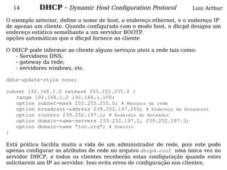 14        DHCP - Dynamic Host Configuration Protocol               Luiz Arthur

O exemplo anterior, define o nome de host, o endereço ethernet, e o endereço IP
de apenas um cliente. Quando configurado com o modo host, o dhcpd designa um
endereço estático semelhante a um servidor BOOTP.
opções automáticas que o dhcpd fornece ao cliente

O DHCP pode informar ao cliente alguns serviços uteis a rede tais como:
   - Servidores DNS;
   - gateway da rede;
   - servidores windows, etc.

ddns-update-style none;

subnet 192.168.1.0 netmask 255.255.255.0 {
   range 192.168.1.2 192.168.1.100;
   option subnet-mask 255.255.255.0; # Máscara da rede
   option broadcast-address 239.252.197.255; # Endereço de Broadcast
   option routers 239.252.197.1; # Endereço do Roteador
   option domain-name-servers 239.252.197.2, 239.252.197.3;
   option domain-name "isc.org"; # Dominio
}

Está prática facilita muito a vida de um administrador de rede, pois este pode
apenas configurar os atributos de rede no arquivo dhcpd.conf uma única vez no
servidor DHCP, e todos os clientes receberão estas configuração quando estes
solicitarem um IP ao servidor. Isso evita erros de configuração nos clientes.
 