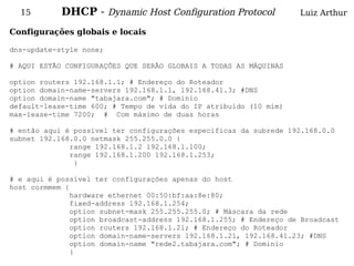 15        DHCP - Dynamic Host Configuration Protocol              Luiz Arthur

Configurações globais e locais

dns-update-style none;

# AQUI ESTÃO CONFIGURAÇÕES QUE SERÃO GLOBAIS A TODAS AS MÁQUINAS

option routers 192.168.1.1; # Endereço do Roteador
option domain-name-servers 192.168.1.1, 192.168.41.3; #DNS
option domain-name "tabajara.com"; # Dominio
default-lease-time 600; # Tempo de vida do IP atribuido (10 mim)
max-lease-time 7200; # Com máximo de duas horas

# então aqui é possível ter configurações especificas da subrede 192.168.0.0
subnet 192.168.0.0 netmask 255.255.0.0 {
              range 192.168.1.2 192.168.1.100;
              range 192.168.1.200 192.168.1.253;
               }

# e aqui é possível ter configurações apenas do host
host cormmem {
               hardware ethernet 00:50:bf:aa:8e:80;
               fixed-address 192.168.1.254;
               option subnet-mask 255.255.255.0; # Máscara da rede
               option broadcast-address 192.168.1.255; # Endereço de Broadcast
               option routers 192.168.1.21; # Endereço do Roteador
               option domain-name-servers 192.168.1.21, 192.168.41.23; #DNS
               option domain-name "rede2.tabajara.com"; # Dominio
               }
 