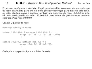 16        DHCP - Dynamic Host Configuration Protocol              Luiz Arthur

É possível configurar o servidor dhcpd para trabalhar com mais de um endereço
de rede, entretanto para isto ele deve possuir endereços para mais de uma rede,
ou seja, não tem como o servidor atribuir um endereço da rede 10.0.0.0 se este
só tiver participando na rede 192.168.0.0, para tanto ele precisa estar também
com um IP na rede 10.0.0.0.

Usando 2 placas de rede

ddns-update-style none;

subnet 192.168.0.0 netmask 255.255.0.0 {
              range 192.168.1.2 192.168.1.100;
               }

subnet 10.0.0.0 netmask 255.0.0.0 {
              range 10.0.0.1 10.0.0.253;
               }

Cada placa responderá por sua faixa de rede.
 