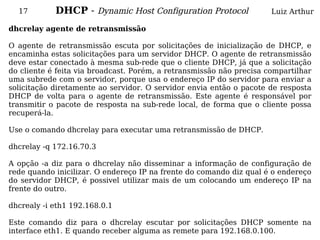 17        DHCP - Dynamic Host Configuration Protocol                Luiz Arthur

dhcrelay agente de retransmissão

O agente de retransmissão escuta por solicitações de inicialização de DHCP, e
encaminha estas solicitações para um servidor DHCP. O agente de retransmissão
deve estar conectado à mesma sub-rede que o cliente DHCP, já que a solicitação
do cliente é feita via broadcast. Porém, a retransmissão não precisa compartilhar
uma subrede com o servidor, porque usa o endereço IP do servidor para enviar a
solicitação diretamente ao servidor. O servidor envia então o pacote de resposta
DHCP de volta para o agente de retransmissão. Este agente é responsável por
transmitir o pacote de resposta na sub-rede local, de forma que o cliente possa
recuperá-la.

Use o comando dhcrelay para executar uma retransmissão de DHCP.

dhcrelay -q 172.16.70.3

A opção -a diz para o dhcrelay não disseminar a informação de configuração de
rede quando inicilizar. O endereço IP na frente do comando diz qual é o endereço
do servidor DHCP, é possivel utilizar mais de um colocando um endereço IP na
frente do outro.

dhcrealy -i eth1 192.168.0.1

Este comando diz para o dhcrelay escutar por solicitações DHCP somente na
interface eth1. E quando receber alguma as remete para 192.168.0.100.
 