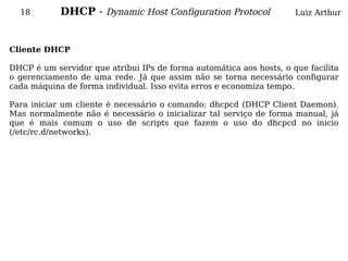 18        DHCP - Dynamic Host Configuration Protocol               Luiz Arthur



Cliente DHCP

DHCP é um servidor que atribui IPs de forma automática aos hosts, o que facilita
o gerenciamento de uma rede. Já que assim não se torna necessário configurar
cada máquina de forma individual. Isso evita erros e economiza tempo.

Para iniciar um cliente é necessário o comando: dhcpcd (DHCP Client Daemon).
Mas normalmente não é necessário o inicializar tal serviço de forma manual, já
que é mais comum o uso de scripts que fazem o uso do dhcpcd no inicio
(/etc/rc.d/networks).
 