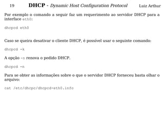 19        DHCP - Dynamic Host Configuration Protocol               Luiz Arthur

Por exemplo o comando a seguir faz um requerimento ao servidor DHCP para a
interface eth0:

dhcpcd eth0


Caso se queira desativar o cliente DHCP, é possível usar o seguinte comando:

dhcpcd -k

A opção -n renova o pedido DHCP.

dhcpcd -n

Para se obter as informações sobre o que o servidor DHCP forneceu basta olhar o
arquivo:

cat /etc/dhcpc/dhcpcd-eth0.info
 