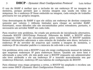 3        DHCP - Dynamic Host Configuration Protocol                 Luiz Arthur

O uso do RARP é melhor que a inclusão de um endereço IP na imagem de
memória, porque permite que a mesma imagem seja usada em todas as
máquinas. Se o endereço IP fosse embutido na imagem, cada estação de trabalho
precisaria ter sua própria imagem.

Uma desvantagem do RARP é que ele utiliza um endereço de destino composto
somente por valores 1 (difusão limitada) para chegar ao servidor RARP.
Entretanto, essas difusões não são encaminhadas pelos roteadores; portanto, é
necessário um servidor RARP em cada rede.

Para resolver este problema, foi criado um protocolo de inicialização alternativo,
chamado BOOTP (BOOTstrap Protocol). Diferente do RARP, o BOOTP utiliza
mensagens UDP, que são encaminhadas pelos roteadores. O BOOTP também
fornece informações adicionais a uma estação de trabalho sem disco, inclusive o
endereço IP do servidor de arquivos que contém a imagem de memória, o
endereço IP do roteador padrão e a máscara de sub-rede a ser usada.

Um problema sério com o BOOTP é que ele exige configuração manual de tabelas
que mapeiam endereços IP para endereços físicos. Quando um novo host é
adicionado a uma LAN, ele não pode usar o BOOTP enquanto um administrador
não tiver atribuído a ele um endereço IP e inserido manualmente seu par
(endereço Ethernet, endereço IP) nas tabelas de configuração do BOOTP.

Para eliminar essa etapa propensa a erros, o BOOTP foi ampliado e recebeu um
novo nome DHCP (Dynamic Host Configuration Protocol).
 