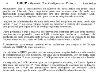 4        DHCP - Dynamic Host Configuration Protocol             Luiz Arthur

Atualmente, com o crescimentos do número de hosts tanto em redes locais
quanto na Internet, fica complicado para um administrador de rede sair
distribuindo estaticamente endereços IP's (do próprio host, servidor DNS,
gateway, servidor de arquivos, etc) para todas as máquinas de sua rede.

Imagine um administrador de uma rede com 200 máquinas ou mais, tendo que
incluir IP por IP em cada Cliente depois de formatar a maioria das máquinas, é
bem provável que algum erro de configuração iria acontecer.

Outro problema é que a maioria dos provedores atribuem IP's aos seus clientes,
imagine se um provedor como o UOL tivesse que conhecer o endereço de
hardware de cada assinante (isto seria o caos, muitos usuários trocam de modem
frequentemente), isto seria verdade se trabalhássemos com o BOOTP.

É justamente para tentar resolver estes problemas que surgiu o DHCP que
estende do BOOTP de duas maneiras:

Na primeira, o DHCP permite que um computador adquira todas as informações
de configuração de que necessita em uma única mensagem. Por exemplo, além
de um endereço IP, uma mensagem DHCP pode conter uma máscara de sub-rede.

Na segunda, o DHCP permite que um computador obtenha, de forma rápida e
dinâmica, um endereço IP. Para utilizar o mecanismo de alocação de endereços
dinâmicos do DHCP um gerenciador deve configurar um servidor DHCP
fornecendo um grupo de endereços IP a serem atribuídos dinamicamente.
 