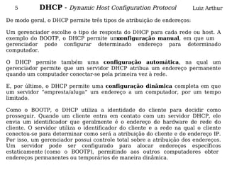 5        DHCP - Dynamic Host Configuration Protocol                 Luiz Arthur

De modo geral, o DHCP permite três tipos de atribuição de endereços:

Um gerenciador escolhe o tipo de resposta do DHCP para cada rede ou host. A
exemplo do BOOTP, o DHCP permite uma   configuração manual, em que um
gerenciador pode configurar determinado endereço para determinado
computador.

O DHCP permite também uma configuração automática, na qual um
gerenciador permite que um servidor DHCP atribua um endereço permanente
quando um computador conectar-se pela primeira vez à rede.

E, por último, o DHCP permite uma configuração dinâmica completa em que
um servidor “empresta/aluga” um endereço a um computador, por um tempo
limitado.

Como o BOOTP, o DHCP utiliza a identidade do cliente para decidir como
prosseguir. Quando um cliente entra em contato com um servidor DHCP, ele
envia um identificador que geralmente é o endereço de hardware de rede do
cliente. O servidor utiliza o identificador do cliente e a rede na qual o cliente
conectou-se para determinar como será a atribuição do cliente e do endereço IP.
Por isso, um gerenciador possui controle total sobre a atribuição dos endereços.
Um servidor pode ser configurado para alocar endereços específicos
estaticamente (como o BOOTP), permitindo aos outros computadores obter
endereços permanentes ou temporários de maneira dinâmica.
 