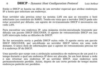 6        DHCP - Dynamic Host Configuration Protocol              Luiz Arthur

Então o DHCP se baseia na idéia de um servidor especial que atribui endereços
IP a hosts que solicitam um endereço.

Esse servidor não precisa estar na mesma LAN em que se encontra o host
solicitante (ao contrário do RARP). Tendo em vista que o servidor DHCP pode não
estar acessível por difusão, um agente de re-transmissão DHCP é necessário em
cada LAN.

Para encontrar seu endereço IP, uma máquina recém-inicializada transmite por
difusão um pacote DHCP DISCOVER. O agente de retransmissão DHCP em sua
LAN intercepta todas as difusões do DHCP.

Se for necessário envia o pedido DHCP outra rede. O agente envia um pacote
DHCP DISCOVER, por uni-difusão ao servidor DHCP talvez em uma rede
distante. O único ítem de informações que o agente de retransmissão precisa ter
é o endereço IP do DHCP.

Uma questão que surge com a atribuição automática de endereços de um pool é o
tempo durante o qual um endereço IP deve ser alocado. Se um host deixar a rede
e não retornar seu endereço IP ao servidor DHCP, esse endereço será
permanentemente perdido. Assim, depois de um certo período de tempo muitos
endereços poderão ser perdidos.
 