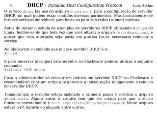 8        DHCP - Dynamic Host Configuration Protocol                Luiz Arthur
O serviço dhcpd faz uso do arquivo dhcpd.conf para a configuração do servidor
DHCP, no qual podem estar contidos diversos parâmetros. Mas basicamente ele
fornece serviços individuais para hosts ou para sub-redes (subnet) inteiras.

Antes de iniciar o estudo de exemplos de servidores DHCP utilizando o dhcpd do
Linux, lembre-se de que toda vez que você alterar o arquivo /etc/dhcpd.conf, e
quiser que esta alteração seja posta em prática faz-se necessário reiniciar o
serviço.

No Slackware o comando que inicia o servidor DHCP é o:
#dhcpd

E para encerrar (desligar) este servidor no Slackware pode-se utilizar o seguinte
comando:
#killall -HUP dhcpd

Caso o administrador vá colocar em prática um servidor DHCP no Slackware é
recomendável criar um script que gerencie a inicialização, deligamento e reinicio
do servidor DHCP.

Tomando que o servidor esteja instalado o primeiro passo é verificar o arquivo
dhcpd.lease. Alguns casos o arquivo tem que ser criado para que o dhcpd
funcione corretamente (touch /var/state/dhcp/dhcpd.leases). Neste arquivo
estará o IP, horário do aluguel, entre outros.
 