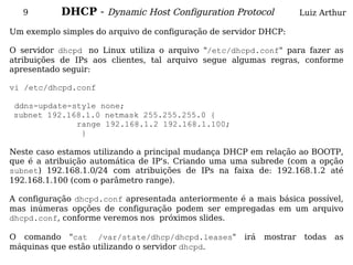 9       DHCP - Dynamic Host Configuration Protocol                 Luiz Arthur

Um exemplo simples do arquivo de configuração de servidor DHCP:

O servidor dhcpd no Linux utiliza o arquivo "/etc/dhcpd.conf" para fazer as
atribuições de IPs aos clientes, tal arquivo segue algumas regras, conforme
apresentado seguir:

vi /etc/dhcpd.conf

ddns-update-style none;
subnet 192.168.1.0 netmask 255.255.255.0 {
             range 192.168.1.2 192.168.1.100;
              }

Neste caso estamos utilizando a principal mudança DHCP em relação ao BOOTP,
que é a atribuição automática de IP's. Criando uma uma subrede (com a opção
subnet) 192.168.1.0/24 com atribuições de IPs na faixa de: 192.168.1.2 até
192.168.1.100 (com o parâmetro range).

A configuração dhcpd.conf apresentada anteriormente é a mais básica possível,
mas inúmeras opções de configuração podem ser empregadas em um arquivo
dhcpd.conf, conforme veremos nos próximos slides.

O comando "cat /var/state/dhcp/dhcpd.leases"          irá   mostrar    todas   as
máquinas que estão utilizando o servidor dhcpd.
 