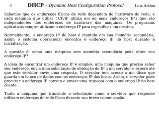 1         DHCP - Dynamic Host Configuration Protocol               Luiz Arthur

Sabemos que os endereços físicos de rede dependem do hardware de rede, e
cada máquina que utiliza TCP/IP utiliza um ou mais endereços IP's que são
independentes dos endereços de hardware das máquinas. Os programas
aplicativos sempre utilizam o endereço IP para especificar um destino.

Normalmente, o endereço IP do host é mantido em sua memória secundária,
assim o sistema operacional encontra o endereço IP do host durante a
inicialização.

A questão é: como uma máquina sem memória secundária pode obter seu
endereço IP?

A idéia de encontrar um endereço IP é simples: uma máquina que precisa saber
seu endereço, envia uma solicitação de obtenção de IP a um servidor e espera até
que este servidor envie uma resposta. O servidor tem acesso a um disco que
guarda um banco de dados com os endereços IP dos hosts. Assim, o servidor pode
procurar o endereço IP correto e enviar uma resposta com o endereço IP do host
cliente.

Tanto a máquina que transmite a solicitação como o servidor que responde
utilizam endereços de rede físico durante sua breve comunicação.
 