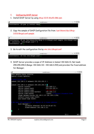Mr.	NHEAN	Sophan	 sophan.nhean@gmail.com	 Page	3	
 
I. Configuring DHCP Server
1. Install DHCP Server by using dhcp-3.0.5-18.el5.i386.rpm
2. Copy the sample of DHCP Configuration file from /usr/share/doc/dhcp-
3.0.5/dhcpd.conf.sample
3. Go to edit the configuration file by vim /etc/dhcpd.conf
4. DHCP Server provides a scope of IP Address in Subnet 192.168.2.0, Net mask
255.255.255.0 (Range: 192.168.2.10 – 192.168.2.254) and provides the fixed address
for Manager.
 