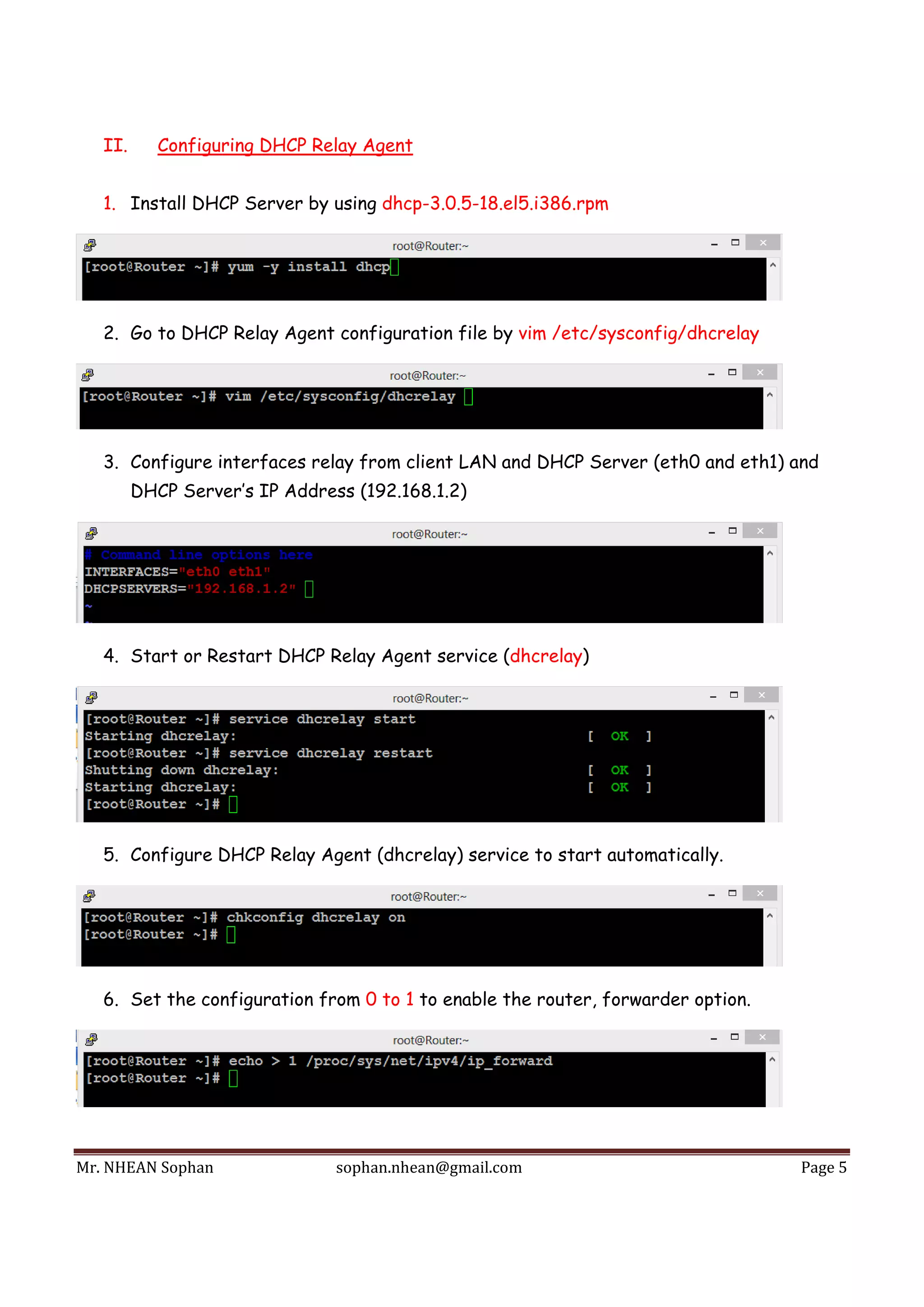 Mr.	NHEAN	Sophan	 sophan.nhean@gmail.com	 Page	5	
 
II. Configuring DHCP Relay Agent
1. Install DHCP Server by using dhcp-3.0.5-18.el5.i386.rpm
2. Go to DHCP Relay Agent configuration file by vim /etc/sysconfig/dhcrelay
3. Configure interfaces relay from client LAN and DHCP Server (eth0 and eth1) and
DHCP Server’s IP Address (192.168.1.2)
4. Start or Restart DHCP Relay Agent service (dhcrelay)
5. Configure DHCP Relay Agent (dhcrelay) service to start automatically.
6. Set the configuration from 0 to 1 to enable the router, forwarder option.
 