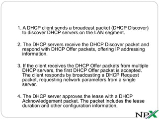 1. A DHCP client sends a broadcast packet (DHCP Discover)
to discover DHCP servers on the LAN segment.
2. The DHCP servers receive the DHCP Discover packet and
respond with DHCP Offer packets, offering IP addressing
information.
3. If the client receives the DHCP Offer packets from multiple
DHCP servers, the first DHCP Offer packet is accepted.
The client responds by broadcasting a DHCP Request
packet, requesting network parameters from a single
server.
4. The DHCP server approves the lease with a DHCP
Acknowledgement packet. The packet includes the lease
duration and other configuration information.
 