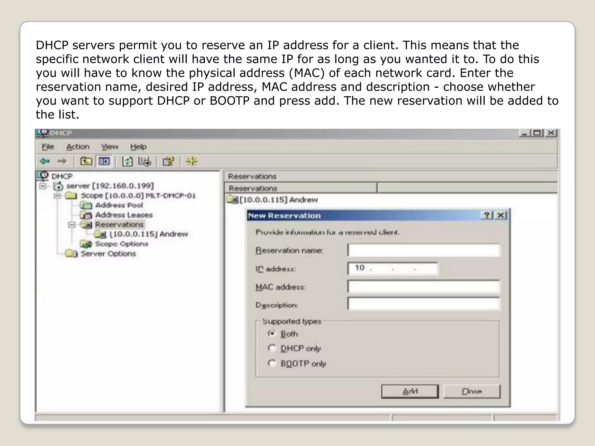 DHCP servers permit you to reserve an IP address for a client. This means that the
specific network client will have the same IP for as long as you wanted it to. To do this
you will have to know the physical address (MAC) of each network card. Enter the
reservation name, desired IP address, MAC address and description - choose whether
you want to support DHCP or BOOTP and press add. The new reservation will be added to
the list.
 