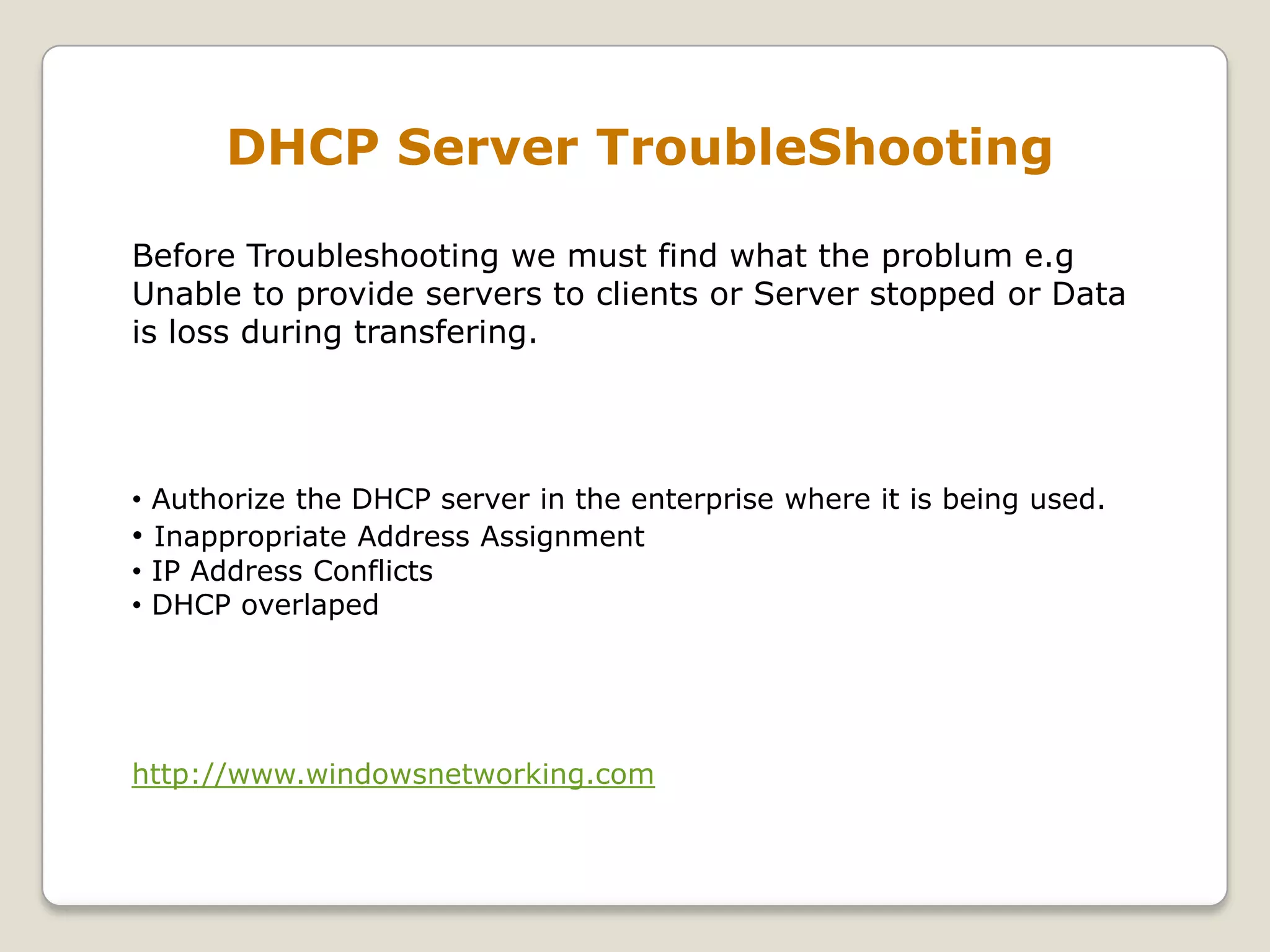 DHCP Server TroubleShooting

Before Troubleshooting we must find what the problum e.g
Unable to provide servers to clients or Server stopped or Data
is loss during transfering.




• Authorize the DHCP server in the enterprise where it is being used.
• Inappropriate Address Assignment
• IP Address Conflicts
• DHCP overlaped




http://www.windowsnetworking.com
 