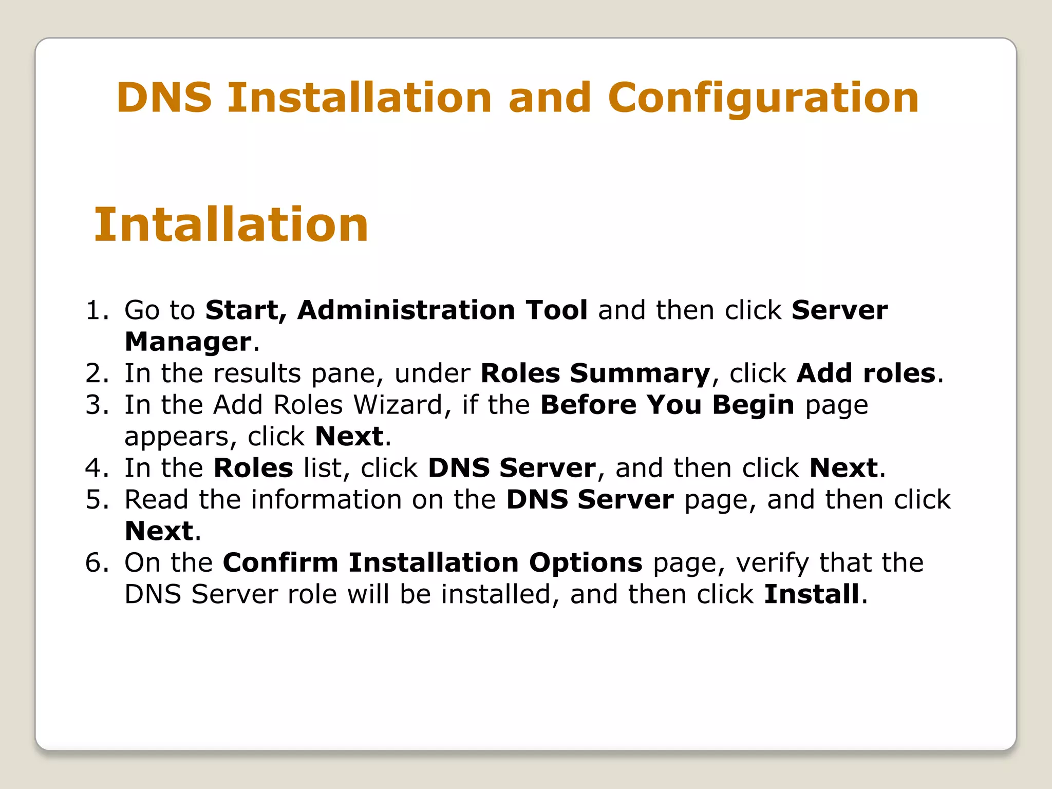 DNS Installation and Configuration


Intallation
1. Go to Start, Administration Tool and then click Server
   Manager.
2. In the results pane, under Roles Summary, click Add roles.
3. In the Add Roles Wizard, if the Before You Begin page
   appears, click Next.
4. In the Roles list, click DNS Server, and then click Next.
5. Read the information on the DNS Server page, and then click
   Next.
6. On the Confirm Installation Options page, verify that the
   DNS Server role will be installed, and then click Install.
 