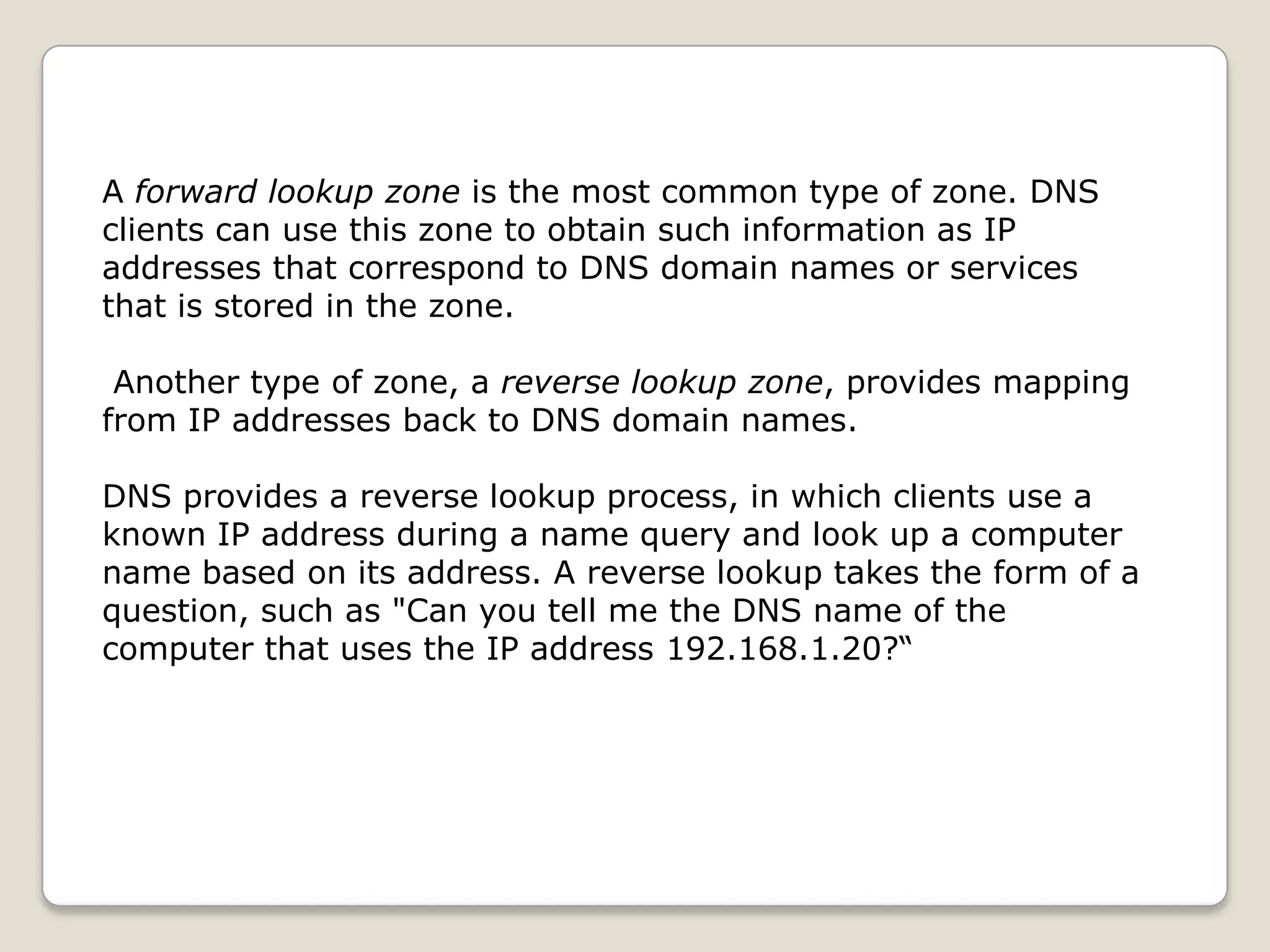 A forward lookup zone is the most common type of zone. DNS
clients can use this zone to obtain such information as IP
addresses that correspond to DNS domain names or services
that is stored in the zone.

 Another type of zone, a reverse lookup zone, provides mapping
from IP addresses back to DNS domain names.

DNS provides a reverse lookup process, in which clients use a
known IP address during a name query and look up a computer
name based on its address. A reverse lookup takes the form of a
question, such as "Can you tell me the DNS name of the
computer that uses the IP address 192.168.1.20?“
 