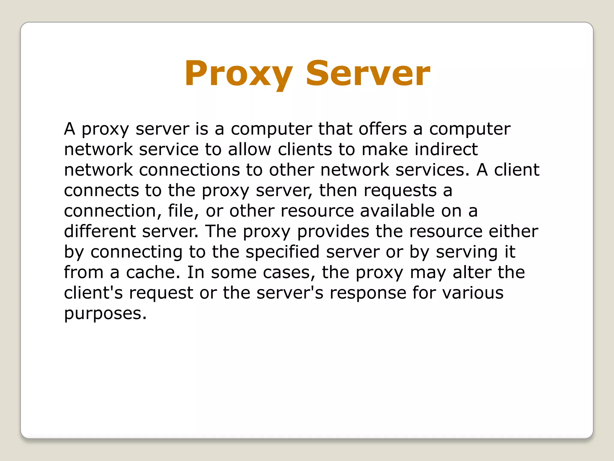 Proxy Server
A proxy server is a computer that offers a computer
network service to allow clients to make indirect
network connections to other network services. A client
connects to the proxy server, then requests a
connection, file, or other resource available on a
different server. The proxy provides the resource either
by connecting to the specified server or by serving it
from a cache. In some cases, the proxy may alter the
client's request or the server's response for various
purposes.
 