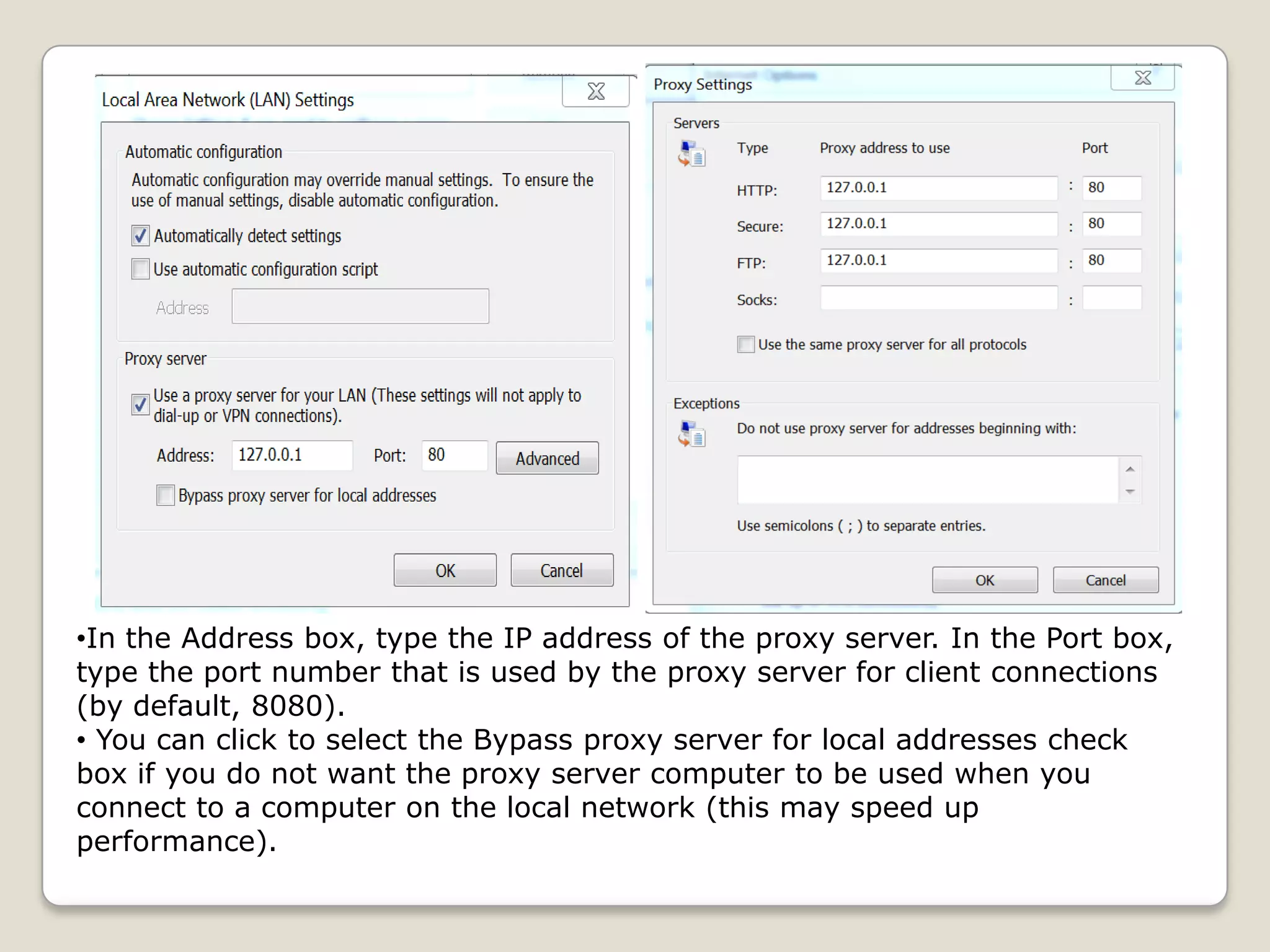 •In the Address box, type the IP address of the proxy server. In the Port box,
type the port number that is used by the proxy server for client connections
(by default, 8080).
• You can click to select the Bypass proxy server for local addresses check
box if you do not want the proxy server computer to be used when you
connect to a computer on the local network (this may speed up
performance).
 