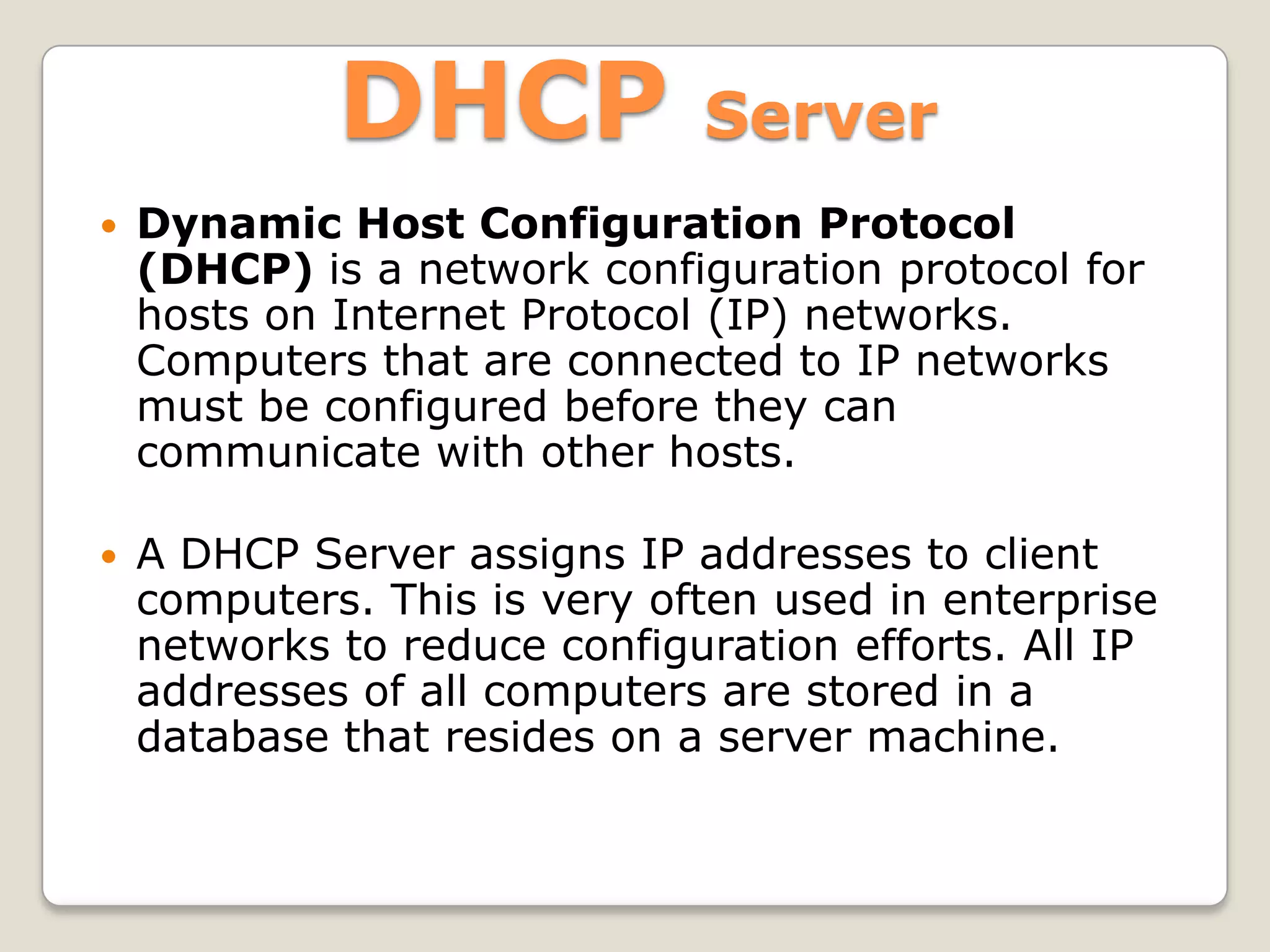 DHCP             Server
   Dynamic Host Configuration Protocol
    (DHCP) is a network configuration protocol for
    hosts on Internet Protocol (IP) networks.
    Computers that are connected to IP networks
    must be configured before they can
    communicate with other hosts.

   A DHCP Server assigns IP addresses to client
    computers. This is very often used in enterprise
    networks to reduce configuration efforts. All IP
    addresses of all computers are stored in a
    database that resides on a server machine.
 