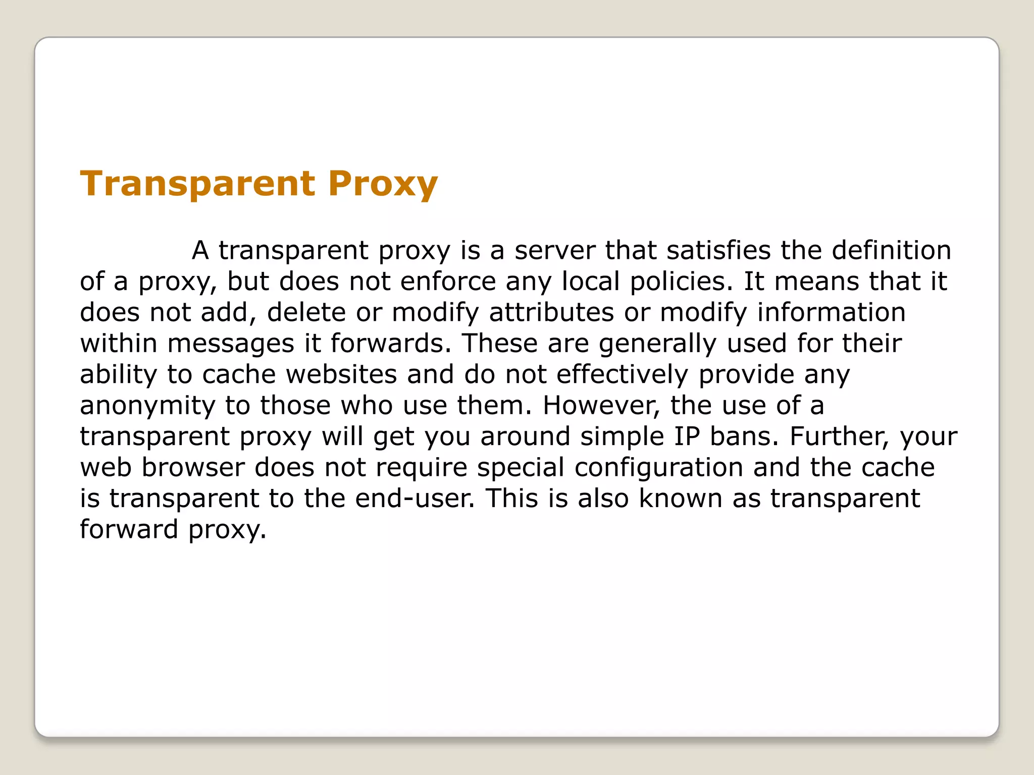 Transparent Proxy
          A transparent proxy is a server that satisfies the definition
of a proxy, but does not enforce any local policies. It means that it
does not add, delete or modify attributes or modify information
within messages it forwards. These are generally used for their
ability to cache websites and do not effectively provide any
anonymity to those who use them. However, the use of a
transparent proxy will get you around simple IP bans. Further, your
web browser does not require special configuration and the cache
is transparent to the end-user. This is also known as transparent
forward proxy.
 