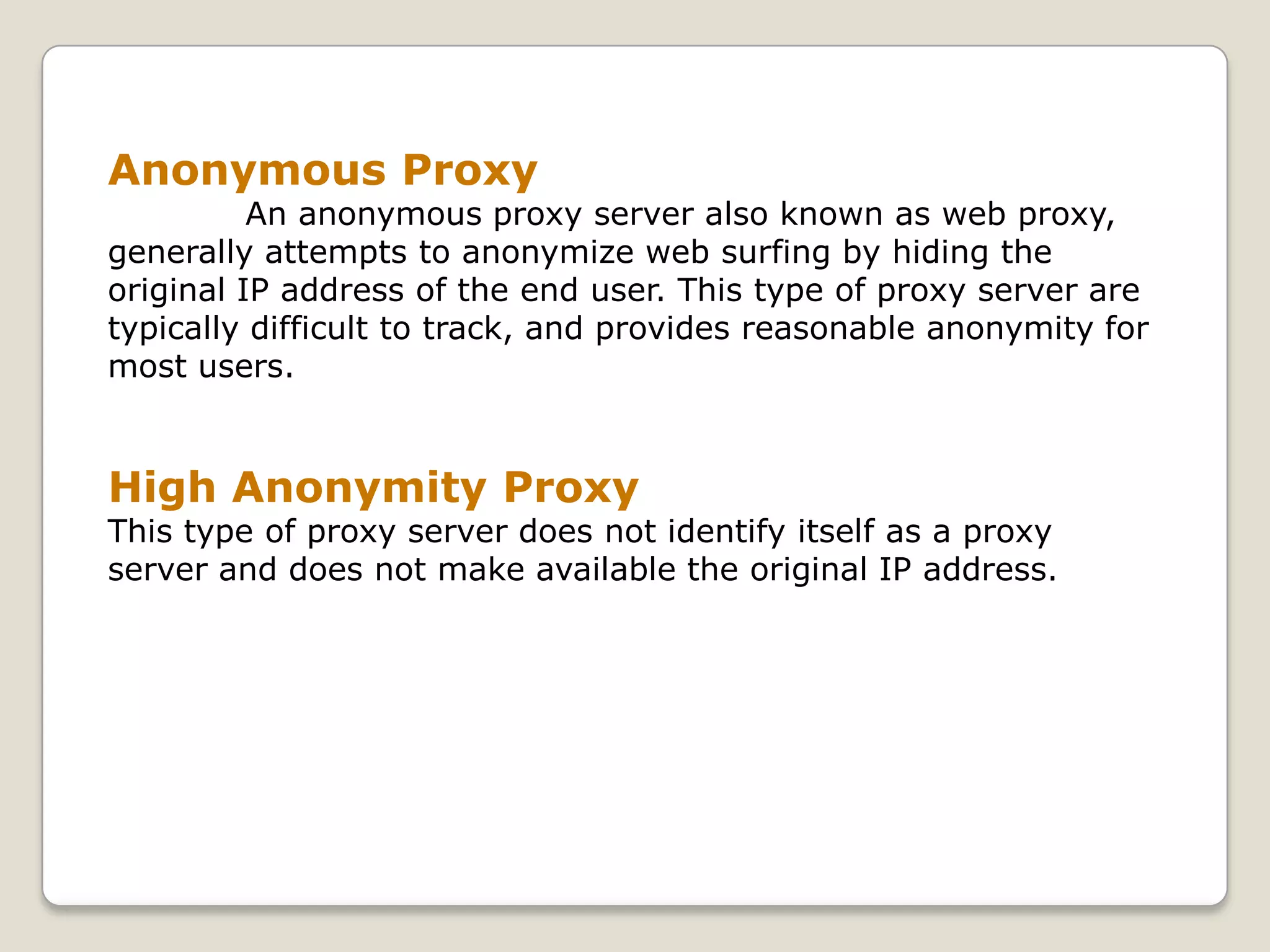 Anonymous Proxy
          An anonymous proxy server also known as web proxy,
generally attempts to anonymize web surfing by hiding the
original IP address of the end user. This type of proxy server are
typically difficult to track, and provides reasonable anonymity for
most users.


High Anonymity Proxy
This type of proxy server does not identify itself as a proxy
server and does not make available the original IP address.
 