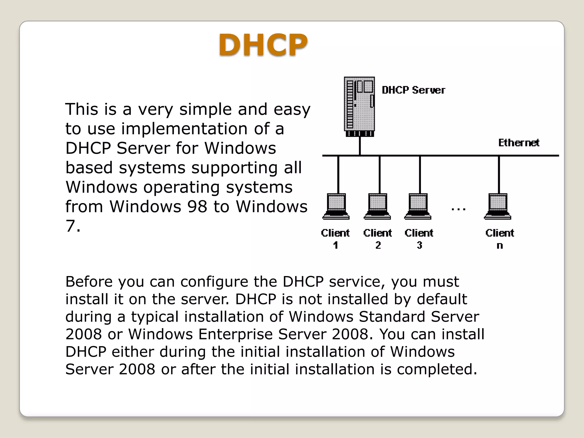 DHCP

This is a very simple and easy
to use implementation of a
DHCP Server for Windows
based systems supporting all
Windows operating systems
from Windows 98 to Windows
7.


Before you can configure the DHCP service, you must
install it on the server. DHCP is not installed by default
during a typical installation of Windows Standard Server
2008 or Windows Enterprise Server 2008. You can install
DHCP either during the initial installation of Windows
Server 2008 or after the initial installation is completed.
 