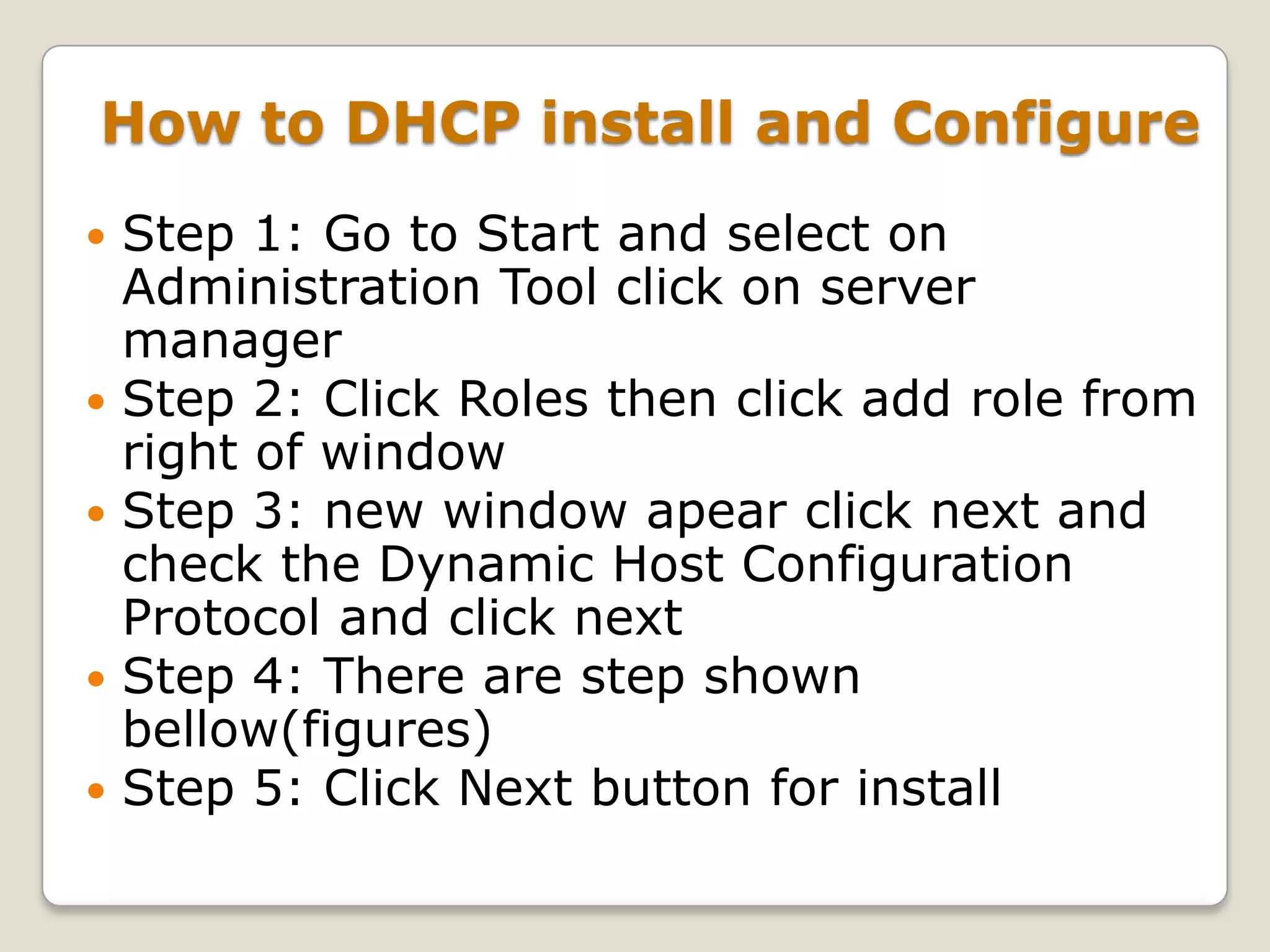 How to DHCP install and Configure
   Step 1: Go to Start and select on
    Administration Tool click on server
    manager
   Step 2: Click Roles then click add role from
    right of window
   Step 3: new window apear click next and
    check the Dynamic Host Configuration
    Protocol and click next
   Step 4: There are step shown
    bellow(figures)
   Step 5: Click Next button for install
 
