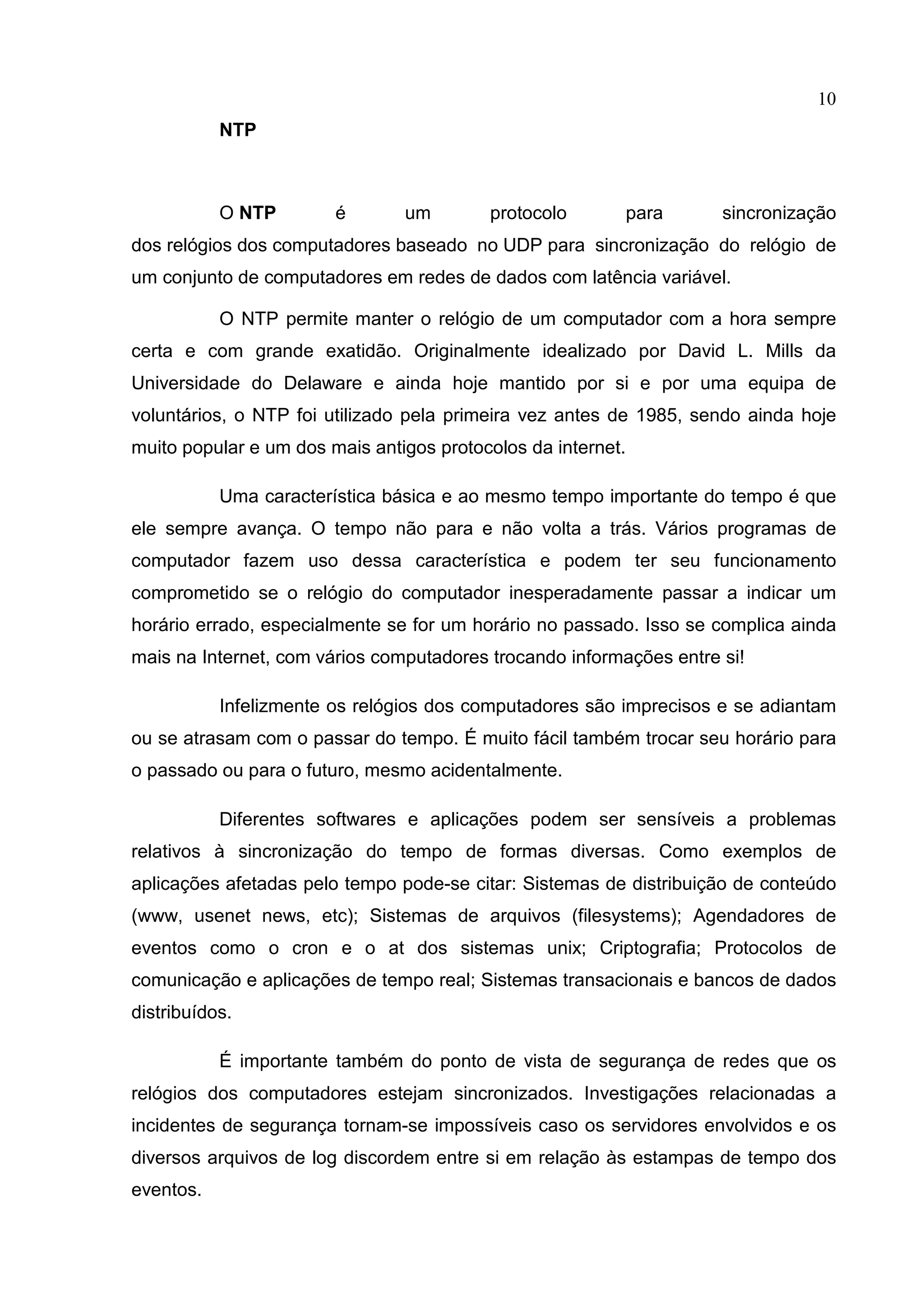 10
NTP

O NTP

é

um

protocolo

para

sincronização

dos relógios dos computadores baseado no UDP para sincronização do relógio de
um conjunto de computadores em redes de dados com latência variável.
O NTP permite manter o relógio de um computador com a hora sempre
certa e com grande exatidão. Originalmente idealizado por David L. Mills da
Universidade do Delaware e ainda hoje mantido por si e por uma equipa de
voluntários, o NTP foi utilizado pela primeira vez antes de 1985, sendo ainda hoje
muito popular e um dos mais antigos protocolos da internet.
Uma característica básica e ao mesmo tempo importante do tempo é que
ele sempre avança. O tempo não para e não volta a trás. Vários programas de
computador fazem uso dessa característica e podem ter seu funcionamento
comprometido se o relógio do computador inesperadamente passar a indicar um
horário errado, especialmente se for um horário no passado. Isso se complica ainda
mais na Internet, com vários computadores trocando informações entre si!
Infelizmente os relógios dos computadores são imprecisos e se adiantam
ou se atrasam com o passar do tempo. É muito fácil também trocar seu horário para
o passado ou para o futuro, mesmo acidentalmente.
Diferentes softwares e aplicações podem ser sensíveis a problemas
relativos à sincronização do tempo de formas diversas. Como exemplos de
aplicações afetadas pelo tempo pode-se citar: Sistemas de distribuição de conteúdo
(www, usenet news, etc); Sistemas de arquivos (filesystems); Agendadores de
eventos como o cron e o at dos sistemas unix; Criptografia; Protocolos de
comunicação e aplicações de tempo real; Sistemas transacionais e bancos de dados
distribuídos.
É importante também do ponto de vista de segurança de redes que os
relógios dos computadores estejam sincronizados. Investigações relacionadas a
incidentes de segurança tornam-se impossíveis caso os servidores envolvidos e os
diversos arquivos de log discordem entre si em relação às estampas de tempo dos
eventos.

 