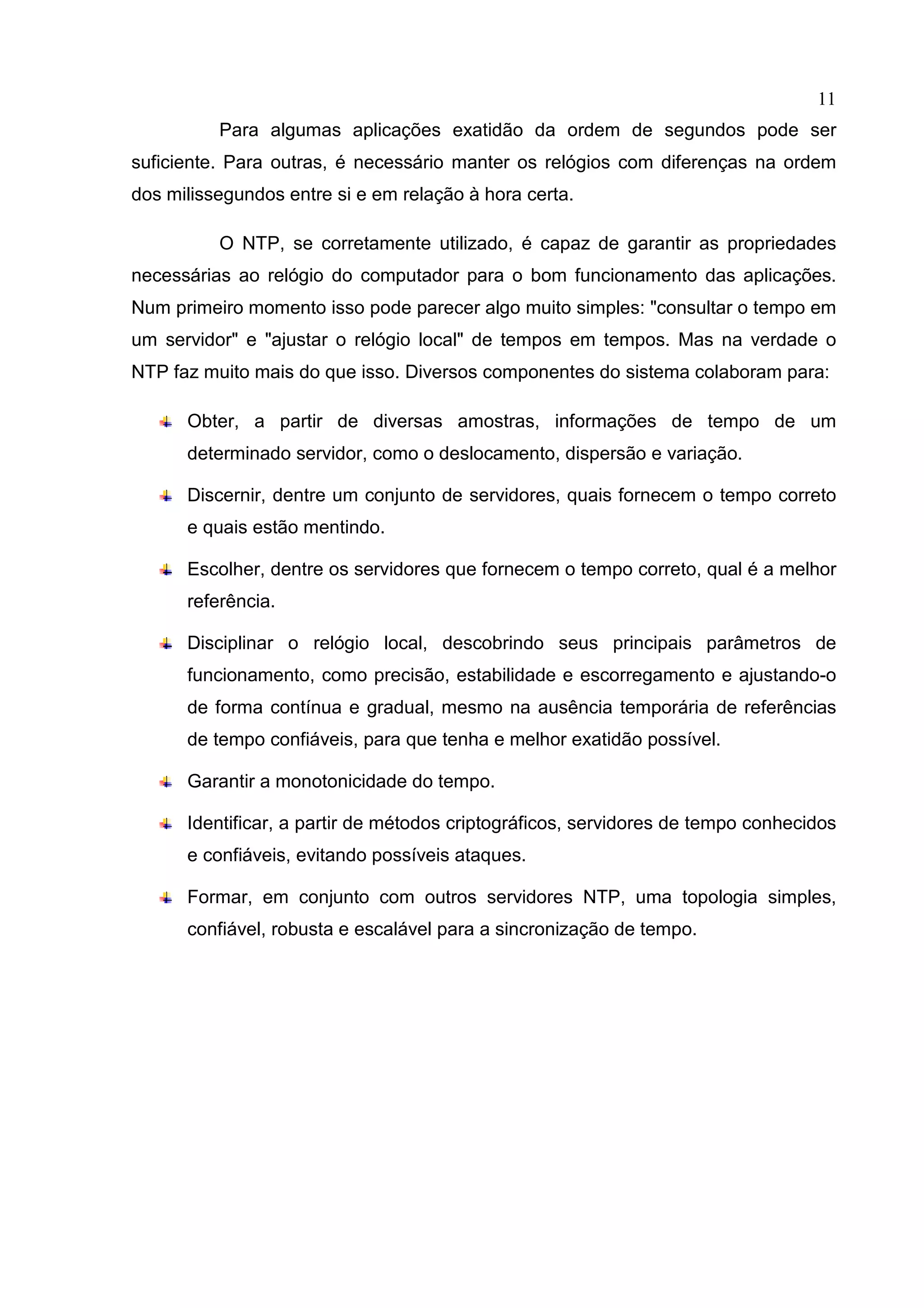11
Para algumas aplicações exatidão da ordem de segundos pode ser
suficiente. Para outras, é necessário manter os relógios com diferenças na ordem
dos milissegundos entre si e em relação à hora certa.
O NTP, se corretamente utilizado, é capaz de garantir as propriedades
necessárias ao relógio do computador para o bom funcionamento das aplicações.
Num primeiro momento isso pode parecer algo muito simples: "consultar o tempo em
um servidor" e "ajustar o relógio local" de tempos em tempos. Mas na verdade o
NTP faz muito mais do que isso. Diversos componentes do sistema colaboram para:
Obter, a partir de diversas amostras, informações de tempo de um
determinado servidor, como o deslocamento, dispersão e variação.
Discernir, dentre um conjunto de servidores, quais fornecem o tempo correto
e quais estão mentindo.
Escolher, dentre os servidores que fornecem o tempo correto, qual é a melhor
referência.
Disciplinar o relógio local, descobrindo seus principais parâmetros de
funcionamento, como precisão, estabilidade e escorregamento e ajustando-o
de forma contínua e gradual, mesmo na ausência temporária de referências
de tempo confiáveis, para que tenha e melhor exatidão possível.
Garantir a monotonicidade do tempo.
Identificar, a partir de métodos criptográficos, servidores de tempo conhecidos
e confiáveis, evitando possíveis ataques.
Formar, em conjunto com outros servidores NTP, uma topologia simples,
confiável, robusta e escalável para a sincronização de tempo.

 