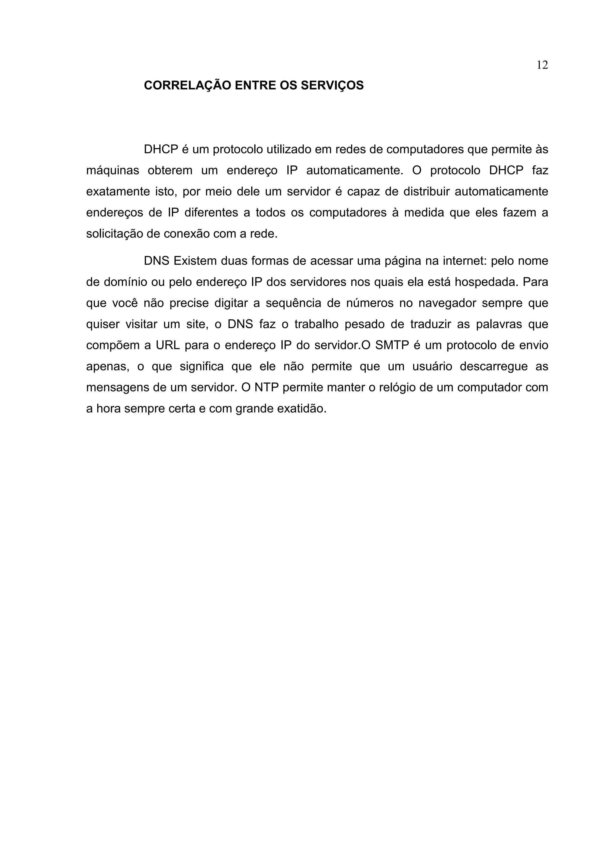 12
CORRELAÇÃO ENTRE OS SERVIÇOS

DHCP é um protocolo utilizado em redes de computadores que permite às
máquinas obterem um endereço IP automaticamente. O protocolo DHCP faz
exatamente isto, por meio dele um servidor é capaz de distribuir automaticamente
endereços de IP diferentes a todos os computadores à medida que eles fazem a
solicitação de conexão com a rede.
DNS Existem duas formas de acessar uma página na internet: pelo nome
de domínio ou pelo endereço IP dos servidores nos quais ela está hospedada. Para
que você não precise digitar a sequência de números no navegador sempre que
quiser visitar um site, o DNS faz o trabalho pesado de traduzir as palavras que
compõem a URL para o endereço IP do servidor.O SMTP é um protocolo de envio
apenas, o que significa que ele não permite que um usuário descarregue as
mensagens de um servidor. O NTP permite manter o relógio de um computador com
a hora sempre certa e com grande exatidão.

 