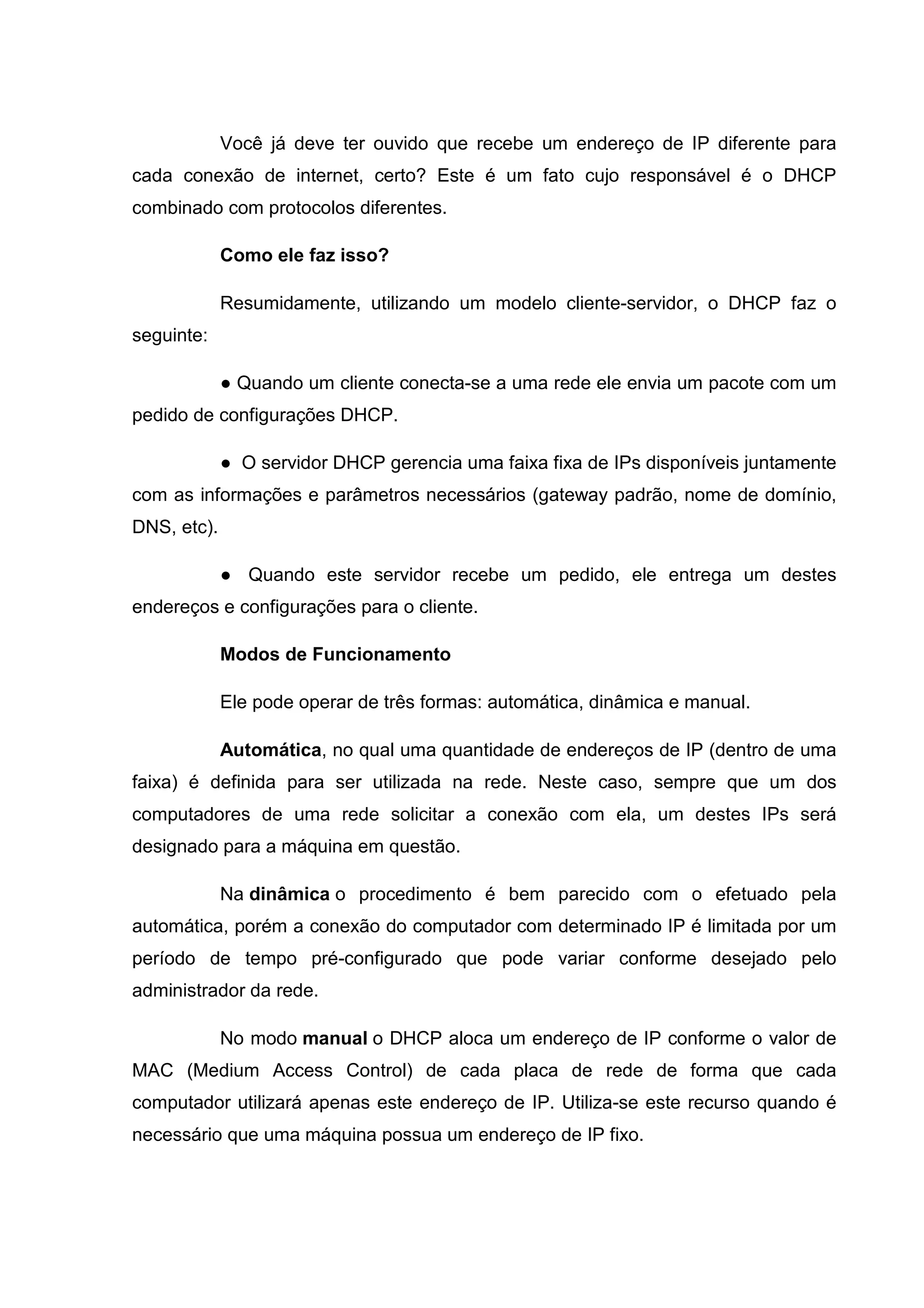 Você já deve ter ouvido que recebe um endereço de IP diferente para
cada conexão de internet, certo? Este é um fato cujo responsável é o DHCP
combinado com protocolos diferentes.
Como ele faz isso?
Resumidamente, utilizando um modelo cliente-servidor, o DHCP faz o
seguinte:
● Quando um cliente conecta-se a uma rede ele envia um pacote com um
pedido de configurações DHCP.
● O servidor DHCP gerencia uma faixa fixa de IPs disponíveis juntamente
com as informações e parâmetros necessários (gateway padrão, nome de domínio,
DNS, etc).
● Quando este servidor recebe um pedido, ele entrega um destes
endereços e configurações para o cliente.
Modos de Funcionamento
Ele pode operar de três formas: automática, dinâmica e manual.
Automática, no qual uma quantidade de endereços de IP (dentro de uma
faixa) é definida para ser utilizada na rede. Neste caso, sempre que um dos
computadores de uma rede solicitar a conexão com ela, um destes IPs será
designado para a máquina em questão.
Na dinâmica o procedimento é bem parecido com o efetuado pela
automática, porém a conexão do computador com determinado IP é limitada por um
período de tempo pré-configurado que pode variar conforme desejado pelo
administrador da rede.
No modo manual o DHCP aloca um endereço de IP conforme o valor de
MAC (Medium Access Control) de cada placa de rede de forma que cada
computador utilizará apenas este endereço de IP. Utiliza-se este recurso quando é
necessário que uma máquina possua um endereço de IP fixo.

 